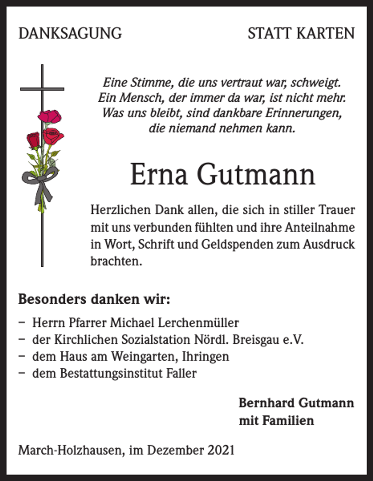 <p>DANKSAGUNG</p><p>STATT KARTEN</p><p>Eine Stimme, die uns vertraut war, schweigt.<br />Ein Mensch, der immer da war, ist nicht mehr.<br />Was uns bleibt, sind dankbare Erinnerungen,<br />die niemand nehmen kann.</p><p>Erna Gutmann<br />Herzlichen Dank allen, die sich in stiller Trauer<br />mit uns verbunden fühlten und ihre Anteilnahme<br />in Wort, Schrift und Geldspenden zum Ausdruck<br />brachten.</p><p>Besonders danken wir:<br />– Herrn Pfarrer Michael Lerchenmüller<br />– der Kirchlichen Sozialstation Nördl. Breisgau e.V.<br />– dem Haus am Weingarten, Ihringen<br />– dem Bestattungsinstitut Faller<br />Bernhard Gutmann<br />mit Familien<br />March-Holzhausen, im Dezember 2021</p>