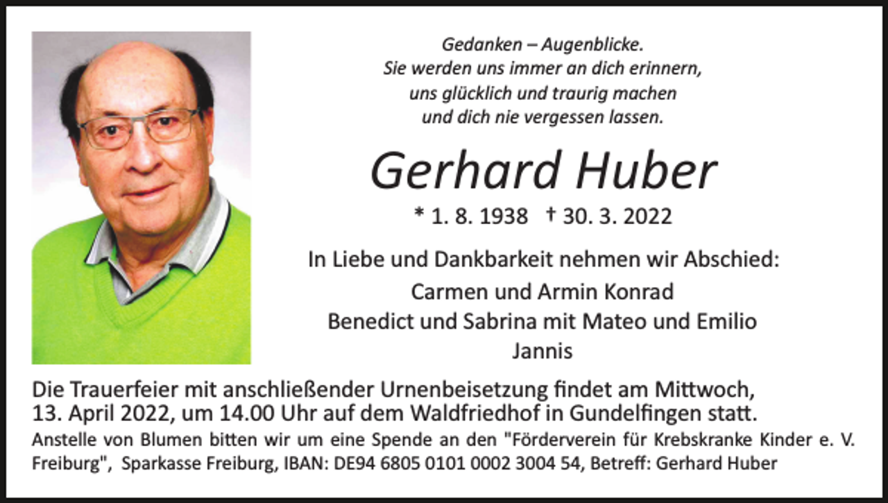 <p>Gedanken – Augenblicke.<br />Sie werden uns immer an dich erinnern,<br />uns glücklich und traurig machen<br />und dich nie vergessen lassen.</p><p>Gerhard Huber<br />* 1. 8. 1938 † 30. 3. 2022<br />In Liebe und Dankbarkeit nehmen wir Abschied:<br />Carmen und Armin Konrad<br />Benedict und Sabrina mit Mateo und Emilio<br />Jannis<br />Die Trauerfeier mit anschließender Urnenbeisetzung ﬁndet am Mi�woch,<br />13. April 2022, um 14.00 Uhr auf dem Waldfriedhof in Gundelﬁngen sta�.<br />Anstelle von Blumen bi�en wir um eine Spende an den "Förderverein für Krebskranke Kinder e. V.<br />Freiburg", Sparkasse Freiburg, IBAN: DE94 6805 0101 0002 3004 54, Betreﬀ: Gerhard Huber</p>