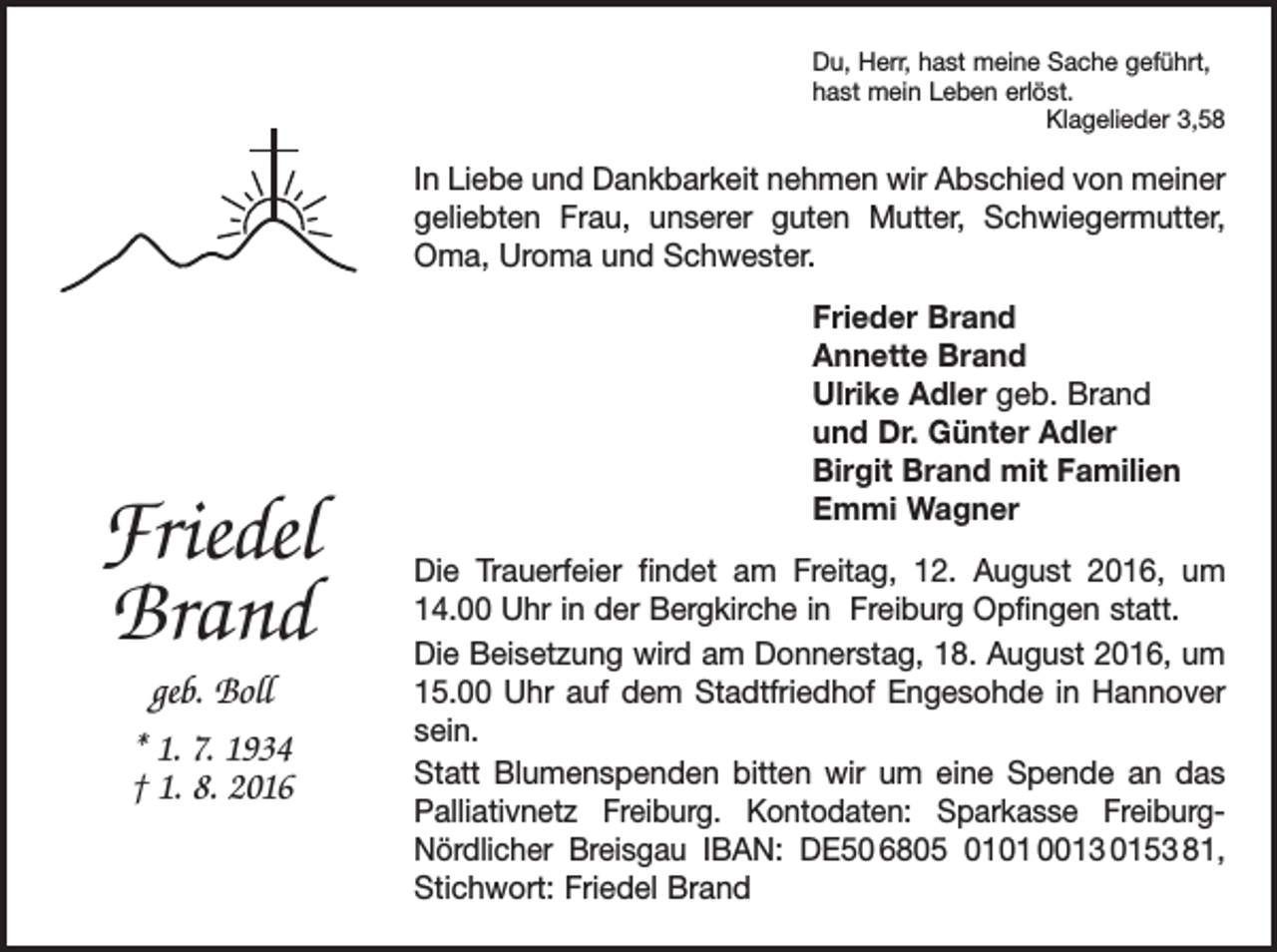<p>Du, Herr, hast meine Sache geführt,<br />hast mein Leben erlöst.</p><p>Klagelieder 3,58</p><p>In Liebe und Dankbarkeit nehmen wir Abschied von meiner<br />geliebten Frau, unserer guten Mutter, Schwiegermutter,<br />Oma, Uroma und Schwester.</p><p>Friedel<br />Brand<br />geb. Boll<br />* 1. 7. 1934<br />† 1. 8. 2016</p><p>Frieder Brand<br />Annette Brand<br />Ulrike Adler geb. Brand<br />und Dr. Günter Adler<br />Birgit Brand mit Familien<br />Emmi Wagner<br />Die Trauerfeier findet am Freitag, 12. August 2016, um<br />14.00 Uhr in der Bergkirche in Freiburg Opfingen statt.<br />Die Beisetzung wird am Donnerstag, 18. August 2016, um<br />15.00 Uhr auf dem Stadtfriedhof Engesohde in Hannover<br />sein.<br />Statt Blumenspenden bitten wir um eine Spende an das<br />Palliativnetz Freiburg. Kontodaten: Sparkasse FreiburgNördlicher Breisgau IBAN: DE50 6805 0101 0013 0153 81,<br />Stichwort: Friedel Brand</p>