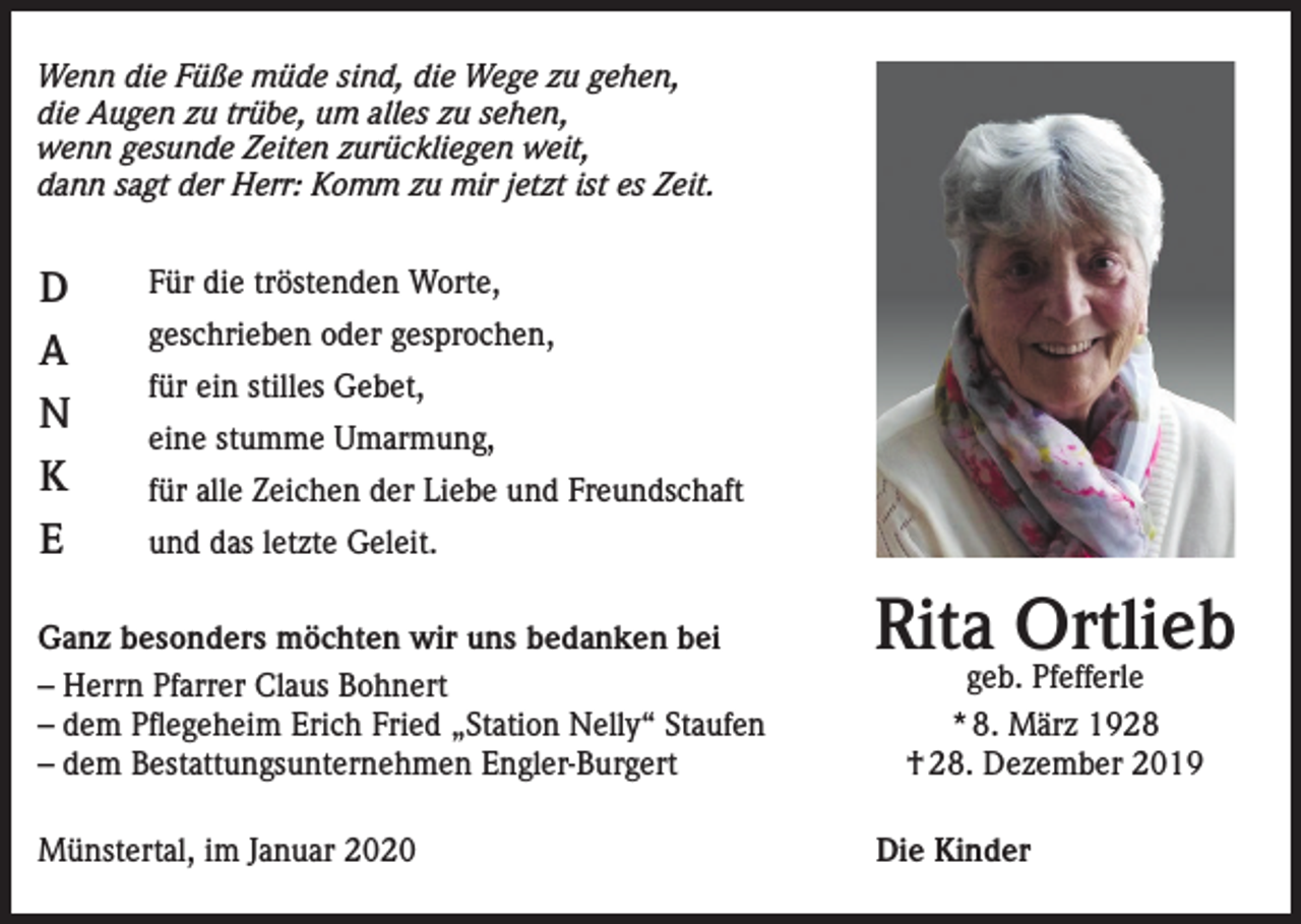 <p>Wenn die Füße müde sind, die Wege zu gehen,<br />die Augen zu trübe, um alles zu sehen,<br />wenn gesunde Zeiten zurückliegen weit,<br />dann sagt der Herr: Komm zu mir jetzt ist es Zeit.</p><p>D<br />A<br />N<br />K<br />E</p><p>Für die tröstenden Worte,<br />geschrieben oder gesprochen,<br />für ein stilles Gebet,<br />eine stumme Umarmung,<br />für alle Zeichen der Liebe und Freundschaft<br />und das letzte Geleit.</p><p>Ganz besonders möchten wir uns bedanken bei<br />– Herrn Pfarrer Claus Bohnert<br />– dem Pflegeheim Erich Fried „Station Nelly“ Staufen<br />– dem Bestattungsunternehmen Engler-Burgert<br />Münstertal, im Januar 2020</p><p>Rita Ortlieb<br />geb. Pfefferle<br />* 8. März 1928<br />† 28. Dezember 2019</p><p>Die Kinder</p>