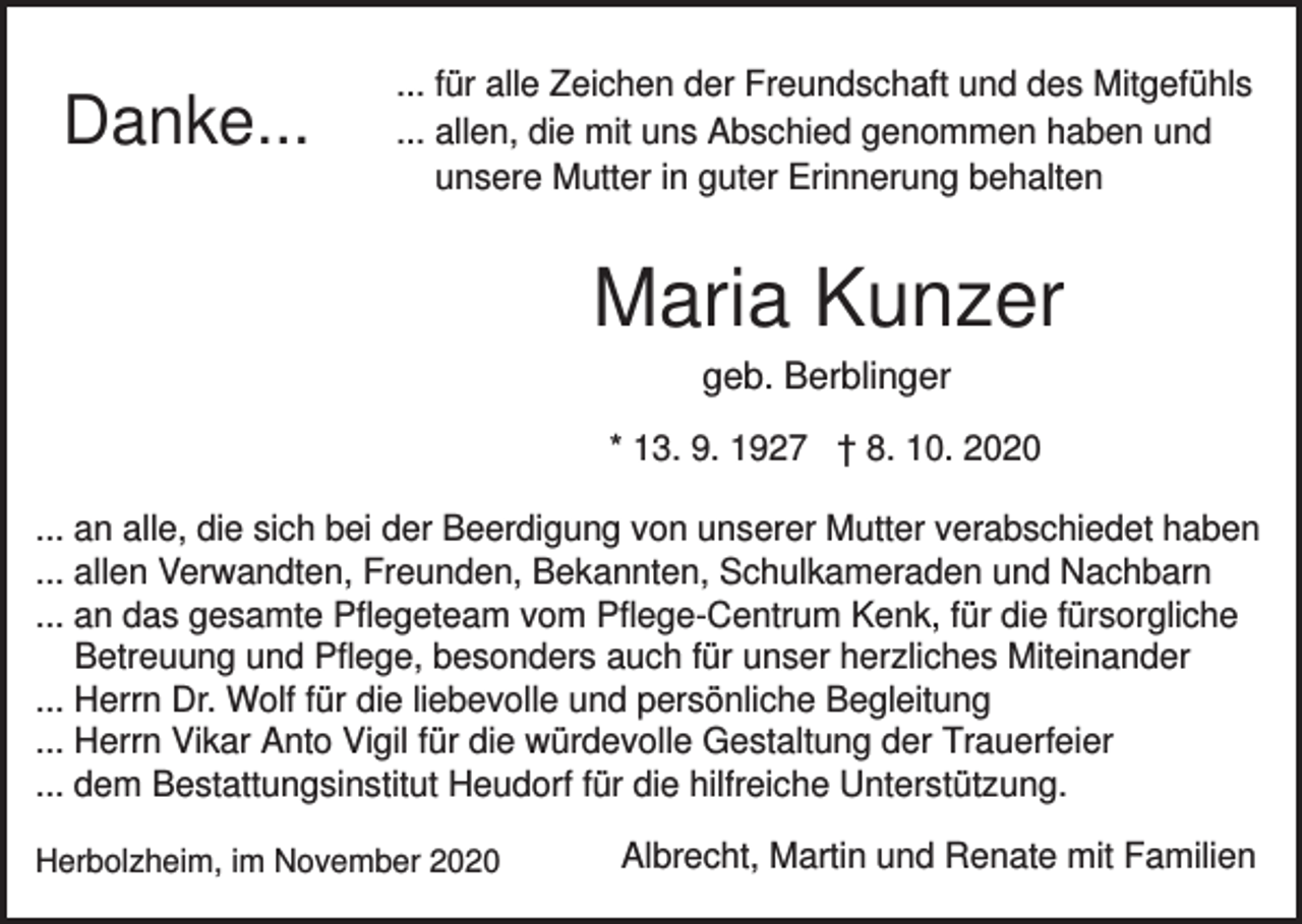 <p>Danke...</p><p>... für alle Zeichen der Freundschaft und des Mitgefühls<br />... allen, die mit uns Abschied genommen haben und<br />unsere Mutter in guter Erinnerung behalten</p><p>Maria Kunzer<br />geb. Berblinger<br />* 13. 9. 1927 † 8. 10. 2020<br />... an alle, die sich bei der Beerdigung von unserer Mutter verabschiedet haben<br />... allen Verwandten, Freunden, Bekannten, Schulkameraden und Nachbarn<br />... an das gesamte Pflegeteam vom Pflege-Centrum Kenk, für die fürsorgliche<br />Betreuung und Pflege, besonders auch für unser herzliches Miteinander<br />... Herrn Dr. Wolf für die liebevolle und persönliche Begleitung<br />... Herrn Vikar Anto Vigil für die würdevolle Gestaltung der Trauerfeier<br />... dem Bestattungsinstitut Heudorf für die hilfreiche Unterstützung.<br />Herbolzheim, im November 2020</p><p>Albrecht, Martin und Renate mit Familien</p>