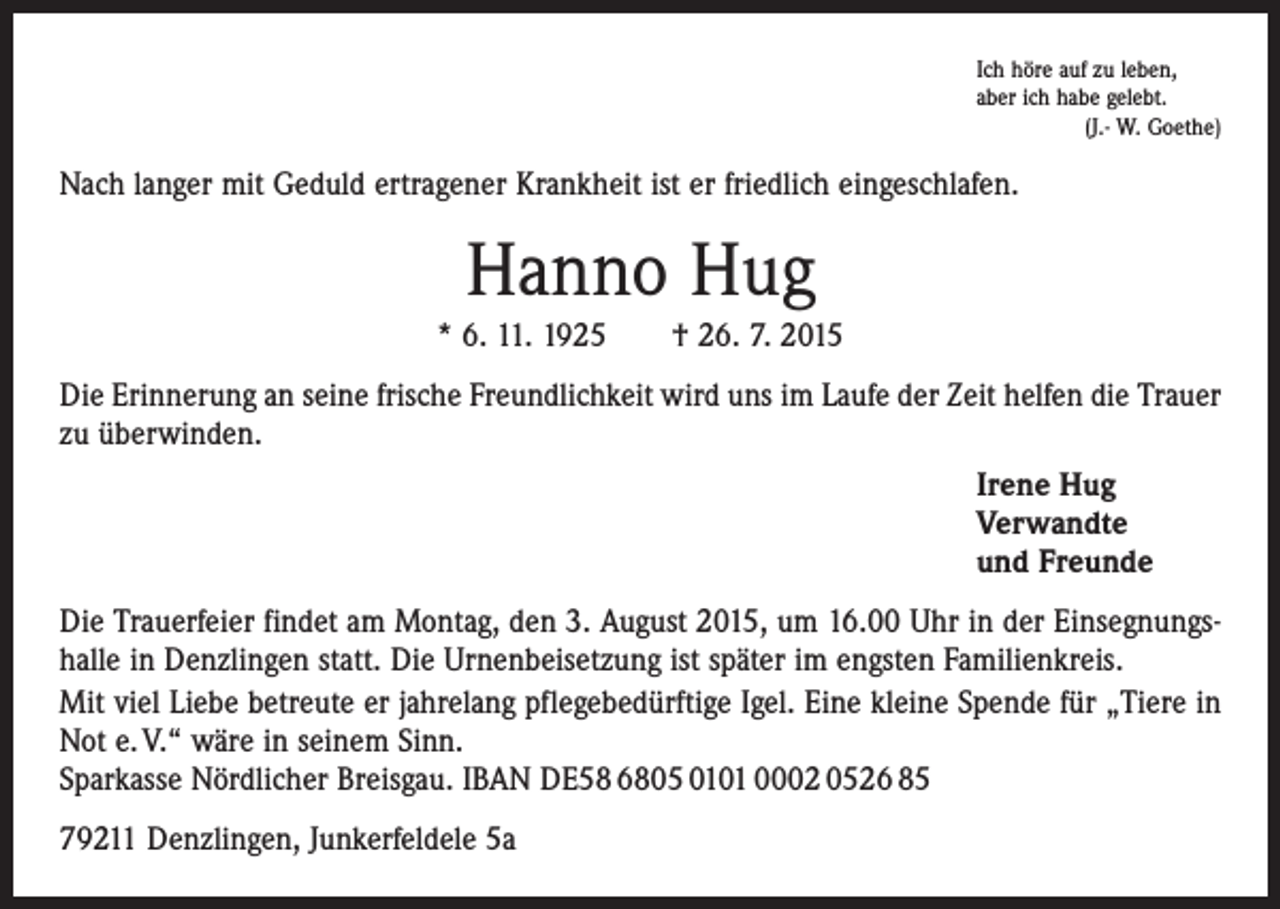 <p>Ich höre auf zu leben,<br />aber ich habe gelebt.</p><p>(J.- W. Goethe)</p><p>Nach langer mit Geduld ertragener Krankheit ist er friedlich eingeschlafen.</p><p>Hanno Hug<br />* 6. 11. 1925 † 26. 7. 2015<br />Die Erinnerung an seine frische Freundlichkeit wird uns im Laufe der Zeit helfen die ­Trauer<br />zu überwinden.<br />Irene Hug<br />Verwandte<br />und Freunde<br />Die Trauerfeier findet am Montag, den 3. August 2015, um 16.00 Uhr in der Einsegnungshalle in Denzlingen statt. Die Urnenbeisetzung ist später im engsten Familienkreis.<br />Mit viel Liebe betreute er jahrelang pflegebedürftige Igel. Eine kleine Spende für „Tiere in<br />Not e. V.“ wäre in seinem Sinn.<br />Sparkasse Nördlicher Breisgau. IBAN DE58 6805 0101 0002 0526 85<br />79211 Denzlingen, Junkerfeldele 5a</p>
