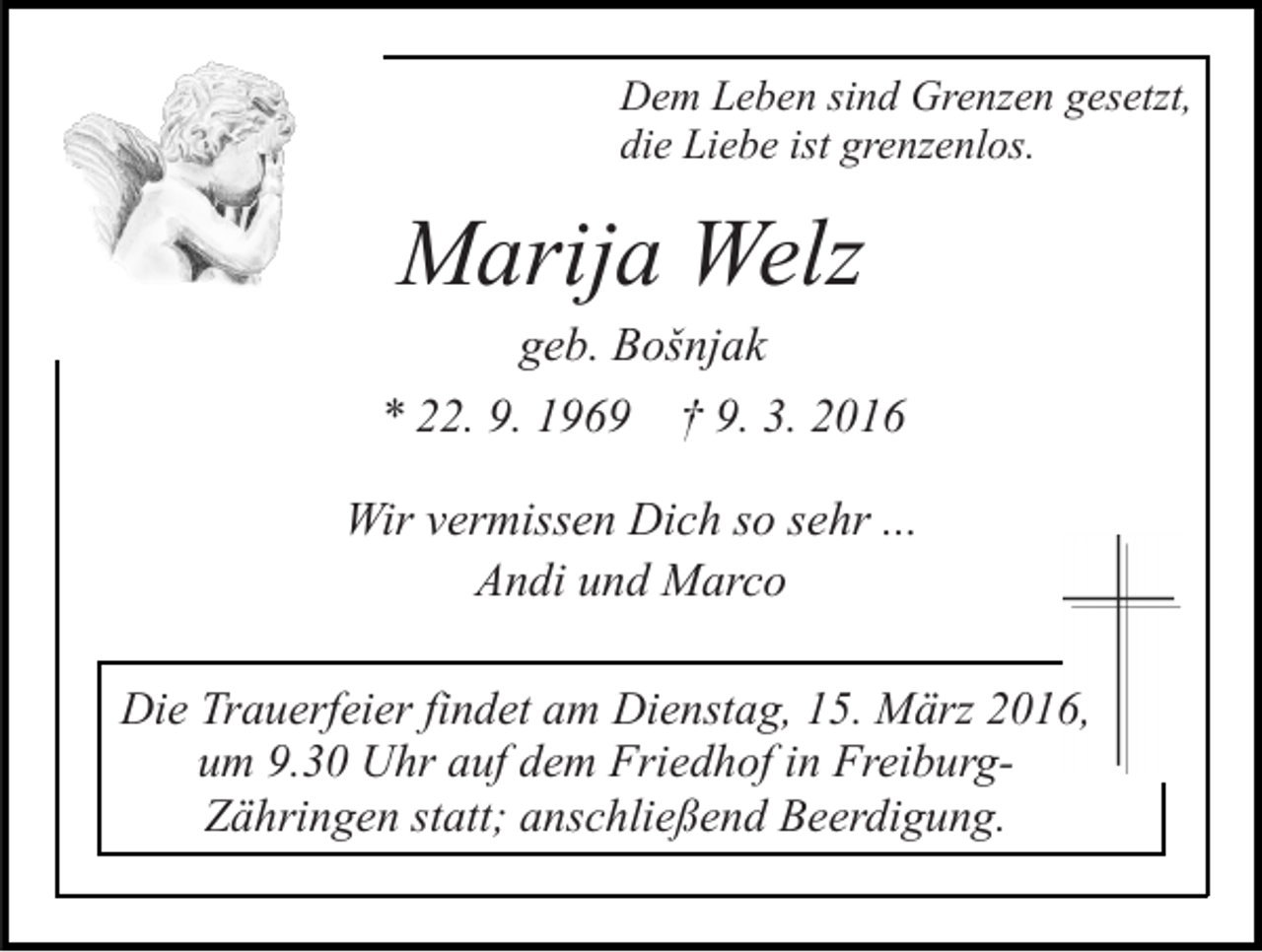 <p>Dem Leben sind Grenzen gesetzt,<br />die Liebe ist grenzenlos.</p><p>Marija Welz<br />geb. Bošnjak<br />* 22. 9. 1969 † 9. 3. 2016<br />Wir vermissen Dich so sehr ...<br />Andi und Marco<br />Die Trauerfeier findet am Dienstag, 15. März 2016,<br />um 9.30 Uhr auf dem Friedhof in FreiburgZähringen statt; anschließend Beerdigung.</p>