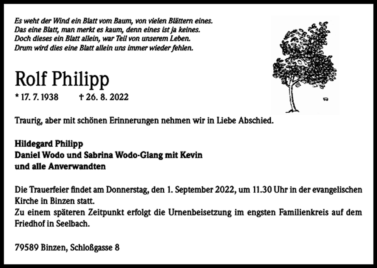 <p>Es weht der Wind ein Blatt vom Baum, von vielen Blättern eines.<br />Das eine Blatt, man merkt es kaum, denn eines ist ja keines.<br />Doch dieses ein Blatt allein, war Teil von unserem Leben.<br />Drum wird dies eine Blatt allein uns immer wieder fehlen.</p><p>Rolf Philipp<br />* 17. 7. 1938</p><p>† 26. 8. 2022</p><p>Traurig, aber mit schönen Erinnerungen nehmen wir in Liebe Abschied.<br />Hildegard Philipp<br />Daniel Wodo und Sabrina Wodo-Glang mit Kevin<br />und alle Anverwandten<br />Die Trauerfeier findet am Donnerstag, den 1. September 2022, um 11.30 Uhr in der evangelischen<br />Kirche in Binzen statt.<br />Zu einem späteren Zeitpunkt erfolgt die Urnenbeisetzung im engsten Familienkreis auf dem<br />Friedhof in Seelbach.<br />79589 Binzen, Schloßgasse 8</p>