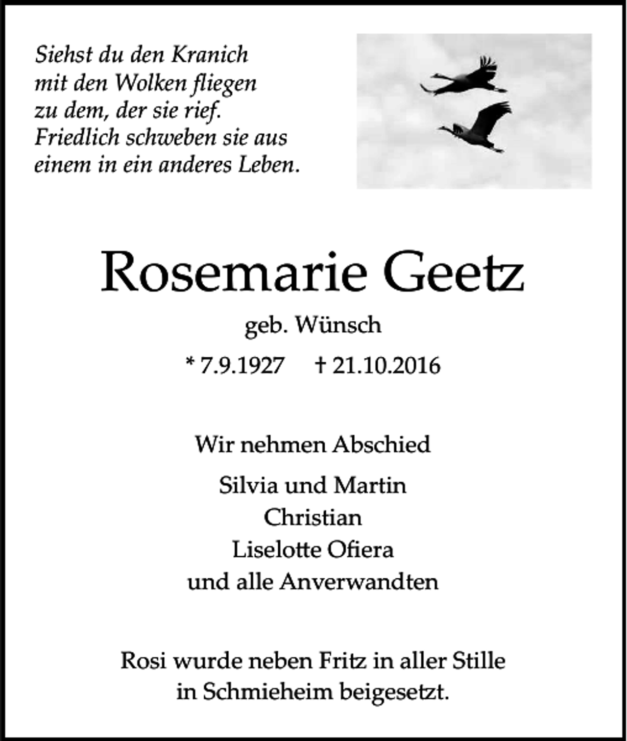 <p>Siehst du den Kranich<br />mit den Wolken ﬂiegen<br />zu dem, der sie rief.<br />Friedlich schweben sie aus<br />einem in ein anderes Leben.</p><p>Rosemarie Gee�<br />geb. Wünsch<br />* 7.9.1927</p><p>† 21.10.2016</p><p>Wir nehmen Abschied<br />Silvia und Martin<br />Christian<br />Liselo�e Oﬁera<br />und alle Anverwandten<br />Rosi wurde neben Fri� in aller Stille<br />in Schmieheim beigese�t.</p>