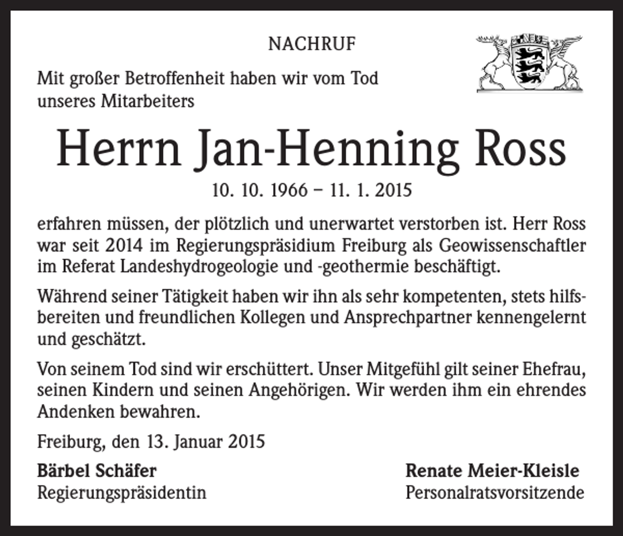 <p>NACHRUF<br />Mit großer Betroffenheit haben wir vom Tod<br />unseres Mitarbeiters</p><p>Herrn Jan-Henning Ross<br />10. 10. 1966 – 11. 1. 2015</p><p>erfahren müssen, der plötzlich und unerwartet verstorben ist. Herr Ross<br />war seit 2014 im Regierungspräsidium Freiburg als Geowissenschaftler<br />im Referat Landeshydrogeologie und -geothermie beschäftigt.<br />Während seiner Tätigkeit haben wir ihn als sehr kompetenten, stets hilfsbereiten und freundlichen Kollegen und Ansprechpartner kennengelernt<br />und geschätzt.<br />Von seinem Tod sind wir erschüttert. Unser Mitgefühl gilt seiner ­Ehefrau,<br />seinen Kindern und seinen Angehörigen. Wir werden ihm ein ehrendes<br />Andenken bewahren.<br />Freiburg, den 13. Januar 2015<br />Bärbel Schäfer<br />Renate Meier-Kleisle<br />Regierungspräsidentin<br />Personalratsvorsitzende</p>