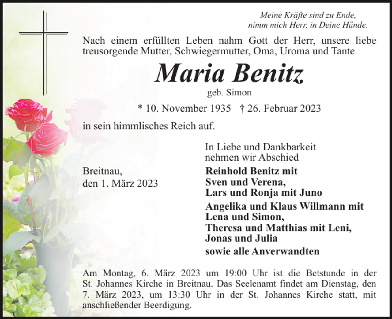 <p>Meine Kräfte sind zu Ende,<br />nimm mich Herr, in Deine Hände.</p><p>Nach einem erfüllten Leben nahm Gott der Herr, unsere liebe<br />treusorgende Mutter, Schwiegermutter, Oma, Uroma und Tante</p><p>Maria Benitz<br />geb. Simon</p><p>* 10. November 1935 † 26. Februar 2023<br />in sein himmlisches Reich auf.</p><p>Breitnau,<br />den 1. März 2023</p><p>In Liebe und Dankbarkeit<br />nehmen wir Abschied<br />Reinhold Benitz mit<br />Sven und Verena,<br />Lars und Ronja mit Juno<br />Angelika und Klaus Willmann mit<br />Lena und Simon,<br />Theresa und Matthias mit Leni,<br />Jonas und Julia<br />sowie alle Anverwandten</p><p>Am Montag, 6. März 2023 um 19:00 Uhr ist die Betstunde in der<br />St. Johannes Kirche in Breitnau. Das Seelenamt findet am Dienstag, den<br />7. März 2023, um 13:30 Uhr in der St. Johannes Kirche statt, mit<br />anschließender Beerdigung.</p>