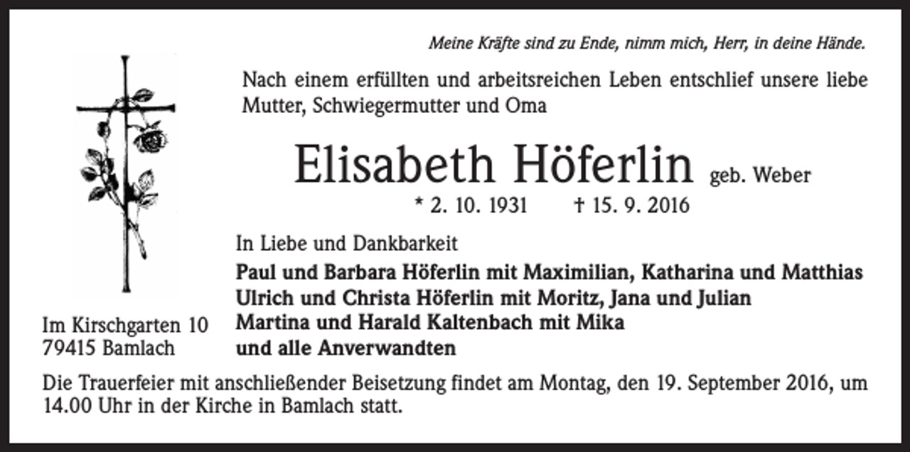 <p>Meine Kräfte sind zu Ende, nimm mich, Herr, in deine Hände.</p><p>Nach einem erfüllten und arbeitsreichen Leben entschlief unsere liebe<br />Mutter, Schwiegermutter und Oma</p><p>Elisabeth Höferlin</p><p>geb. Weber</p><p>* 2. 10. 1931 † 15. 9. 2016</p><p>Im Kirschgarten 10<br />79415 Bamlach</p><p>In Liebe und Dankbarkeit<br />Paul und Barbara Höferlin mit Maximilian, Katharina und Matthias<br />Ulrich und Christa Höferlin mit Moritz, Jana und Julian<br />Martina und Harald Kaltenbach mit Mika<br />und alle Anverwandten</p><p>Die Trauerfeier mit anschließender Beisetzung findet am Montag, den 19. September 2016, um<br />14.00 Uhr in der Kirche in Bamlach statt.</p>