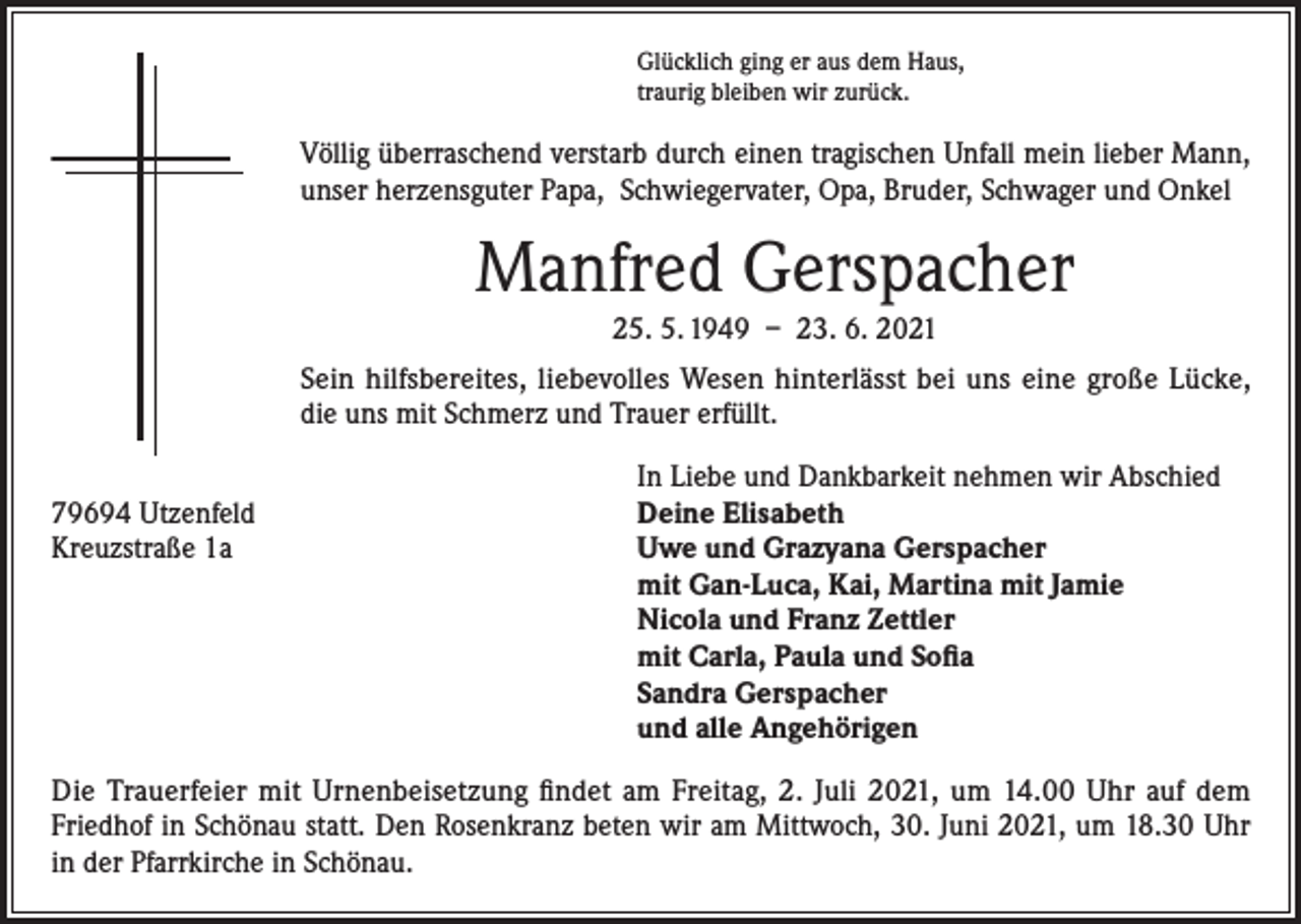 <p>Glücklich ging er aus dem Haus,<br />traurig bleiben wir zurück.</p><p>Völlig überraschend verstarb durch einen tragischen Unfall mein lieber Mann,<br />unser herzensguter Papa, Schwiegervater, Opa, Bruder, Schwager und Onkel</p><p>Manfred Gerspacher<br />25. 5. 1949 – 23. 6. 2021<br />Sein hilfsbereites, liebevolles Wesen hinterlässt bei uns eine große Lücke,<br />die uns mit Schmerz und Trauer erfüllt.</p><p>In Liebe und Dankbarkeit nehmen wir Abschied<br />79694 Utzenfeld<br />Deine Elisabeth<br />Kreuzstraße 1a Uwe und Grazyana Gerspacher<br />mit Gan-Luca, Kai, Martina mit Jamie<br />Nicola und Franz Zettler<br />mit Carla, Paula und Sofia<br />Sandra Gerspacher<br />und alle Angehörigen<br />Die Trauerfeier mit Urnenbeisetzung findet am Freitag, 2. Juli 2021, um 14.00 Uhr auf dem<br />Friedhof in Schönau statt. Den Rosenkranz beten wir am Mittwoch, 30. Juni 2021, um 18.30 Uhr<br />in der Pfarrkirche in Schönau.</p>