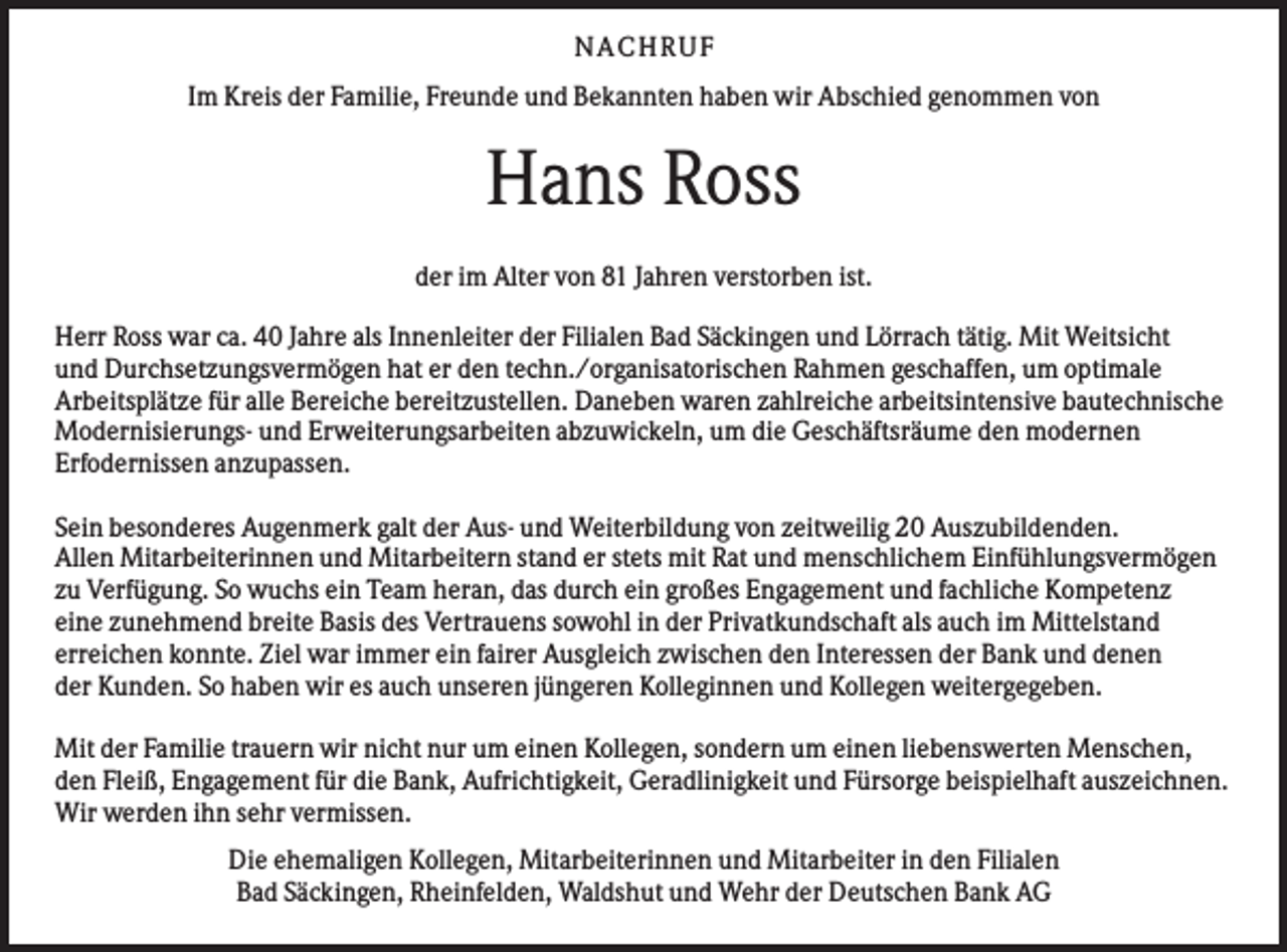 <p>N A CHR UF<br />Im Kreis der Familie, Freunde und Bekannten haben wir Abschied genommen von</p><p>Hans Ross<br />der im Alter von 81 Jahren verstorben ist.<br />Herr Ross war ca. 40 Jahre als Innenleiter der Filialen Bad Säckingen und Lörrach tätig. Mit Weitsicht<br />und Durchsetzungsvermögen hat er den techn./organisatorischen Rahmen geschaffen, um optimale<br />Arbeitsplätze für alle Bereiche bereitzustellen. Daneben waren zahlreiche arbeitsintensive bautechnische<br />Modernisierungs- und Erweiterungsarbeiten abzuwickeln, um die Geschäftsräume den modernen<br />Erfodernissen anzupassen.<br />Sein besonderes Augenmerk galt der Aus- und Weiterbildung von zeitweilig 20 Auszubildenden.<br />Allen Mitarbeiterinnen und Mitarbeitern stand er stets mit Rat und menschlichem Einfühlungsvermögen<br />zu Verfügung. So wuchs ein Team heran, das durch ein großes Engagement und fachliche Kompetenz<br />eine zunehmend breite Basis des Vertrauens sowohl in der Privatkundschaft als auch im Mittelstand<br />erreichen konnte. Ziel war immer ein fairer Ausgleich zwischen den Interessen der Bank und denen<br />der Kunden. So haben wir es auch unseren jüngeren Kolleginnen und Kollegen weitergegeben.<br />Mit der Familie trauern wir nicht nur um einen Kollegen, sondern um einen liebenswerten Menschen,<br />den Fleiß, Engagement für die Bank, Aufrichtigkeit, Geradlinigkeit und Fürsorge beispielhaft auszeichnen.<br />Wir werden ihn sehr vermissen.<br />Die ehemaligen Kollegen, Mitarbeiterinnen und Mitarbeiter in den Filialen<br />Bad Säckingen, Rheinfelden, Waldshut und Wehr der Deutschen Bank AG</p>