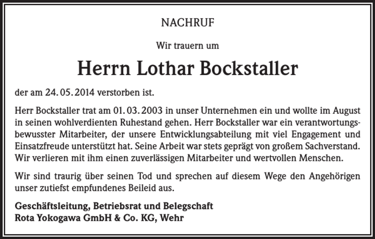 <p>NACHRUF<br />Wir trauern um</p><p>Herrn Lothar Bockstaller<br />der am 24. 05. 2014 verstorben ist.<br />Herr Bockstaller trat am 01. 03. 2003 in unser Unternehmen ein und wollte im August<br />in seinen wohlverdienten Ruhestand gehen. Herr Bockstaller war ein verantwortungsbewusster Mitarbeiter, der unsere Entwicklungsabteilung mit viel Engagement und<br />Einsatzfreude unterstützt hat. Seine Arbeit war stets geprägt von großem Sachverstand.<br />Wir verlieren mit ihm einen zuverlässigen Mitarbeiter und wertvollen Menschen.<br />Wir sind traurig über seinen Tod und sprechen auf diesem Wege den Angehörigen<br />unser zutiefst empfundenes Beileid aus.<br />Geschäftsleitung, Betriebsrat und Belegschaft<br />Rota Yokogawa GmbH &amp; Co. KG, Wehr</p>