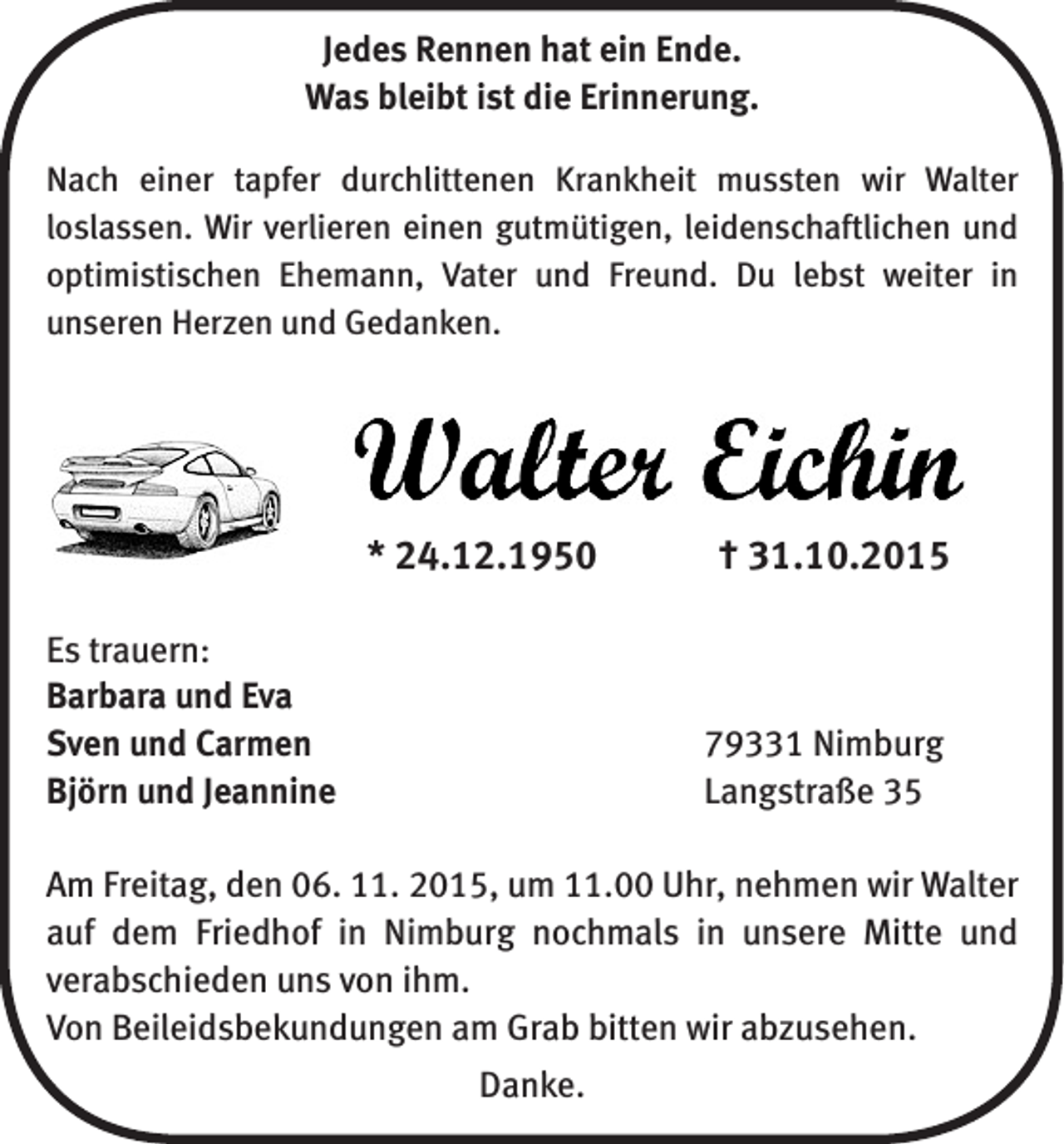 <p>Jedes Rennen hat ein Ende.<br />Was bleibt ist die Erinnerung.<br />Nach einer tapfer durchlittenen Krankheit mussten wir Walter<br />­loslassen. Wir verlieren einen gutmütigen, leidenschaftlichen und<br />optimistischen Ehemann, Vater und Freund. Du lebst weiter in<br />­unseren Herzen und Gedanken.</p><p>* 24.12.1950 † 31.10.2015<br />Es trauern:<br />Barbara und Eva<br />Sven und Carmen<br />Björn und Jeannine</p><p>79331 Nimburg<br />Langstraße 35</p><p>Am Freitag, den 06. 11. 2015, um 11.00 Uhr, nehmen wir ­Walter<br />auf dem Friedhof in Nimburg nochmals in unsere Mitte und<br />­verabschieden uns von ihm.<br />Von Beileidsbekundungen am Grab bitten wir abzusehen.<br />Danke.</p>