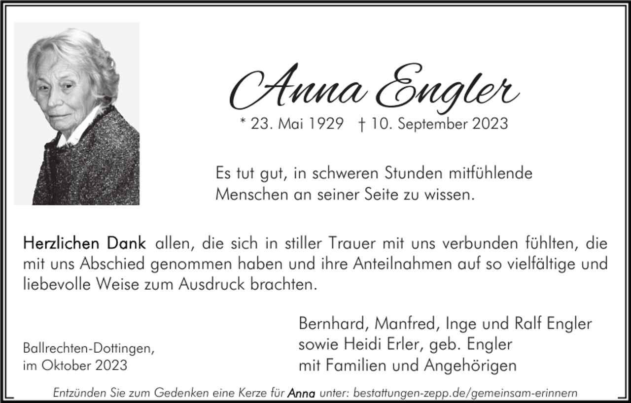 <p>Anna Engler<br />* 23. Mai 1929 † 10. September 2023</p><p>Es tut gut, in schweren Stunden mitfühlende<br />Menschen an seiner Seite zu wissen.<br />allen, die sich in stiller Trauer mit uns verbunden fühlten, die<br />mit uns Abschied genommen haben und ihre Anteilnahmen auf so vielfältige und<br />liebevolle Weise zum Ausdruck brachten.</p><p>Ballrechten-Dottingen,<br />im Oktober 2023<br />Entzünden Sie zum Gedenken eine Kerze für</p><p>Bernhard, Manfred, Inge und Ralf Engler<br />sowie Heidi Erler, geb. Engler<br />mit Familien und Angehörigen<br />unter: bestattungen-zepp.de/gemeinsam-erinnern</p>