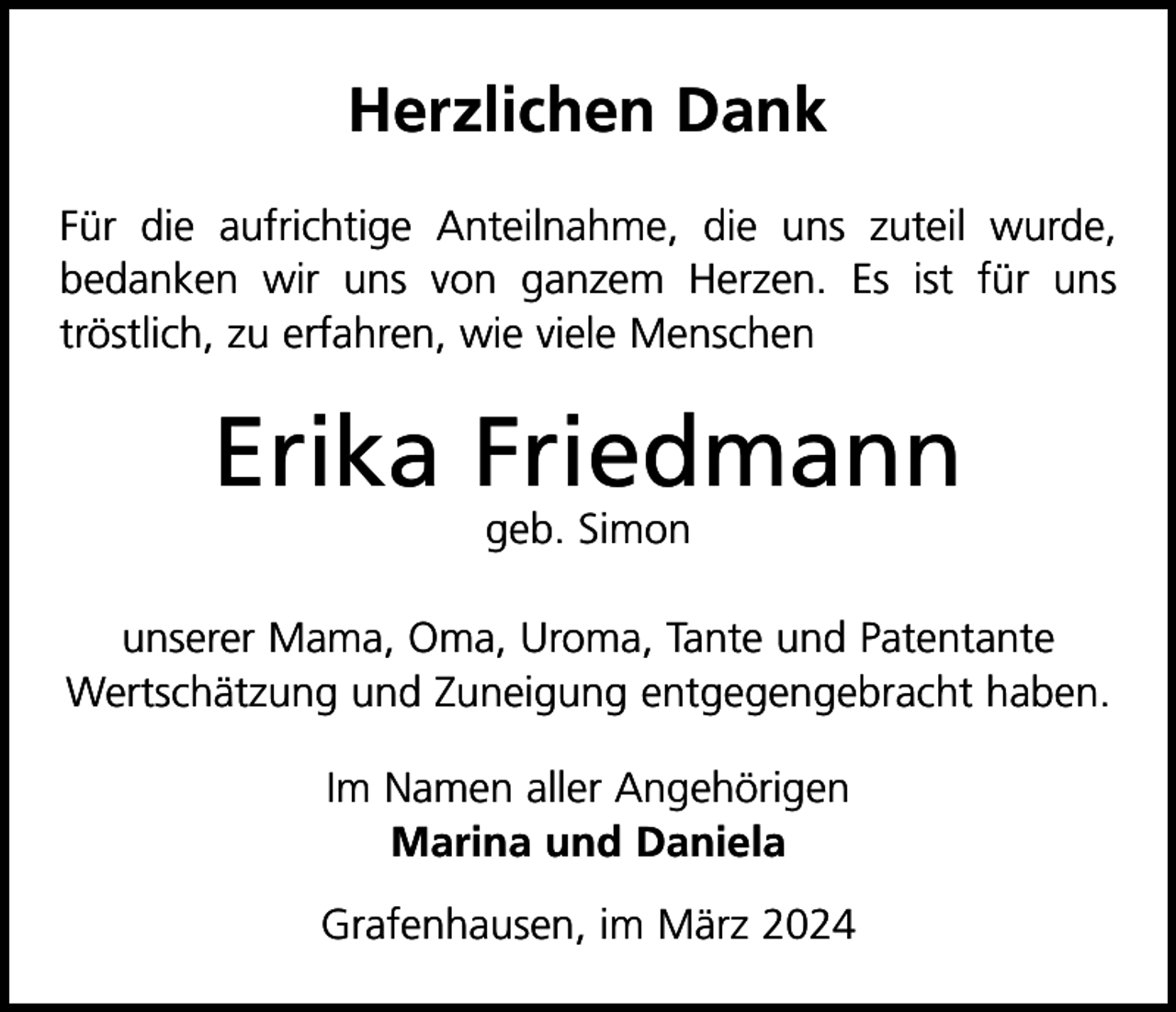 <p>Herzlichen Dank<br />Für die aufrichtige Anteilnahme, die uns zuteil wurde,<br />bedanken wir uns von ganzem Herzen. Es ist für uns<br />tröstlich, zu erfahren, wie viele Menschen</p><p>Erika Friedmann<br />geb. Simon</p><p>unserer Mama, Oma, Uroma, Tante und Patentante<br />Wertschätzung und Zuneigung entgegengebracht haben.<br />Im Namen aller Angehörigen<br />Marina und Daniela<br />Grafenhausen, im März 2024</p>