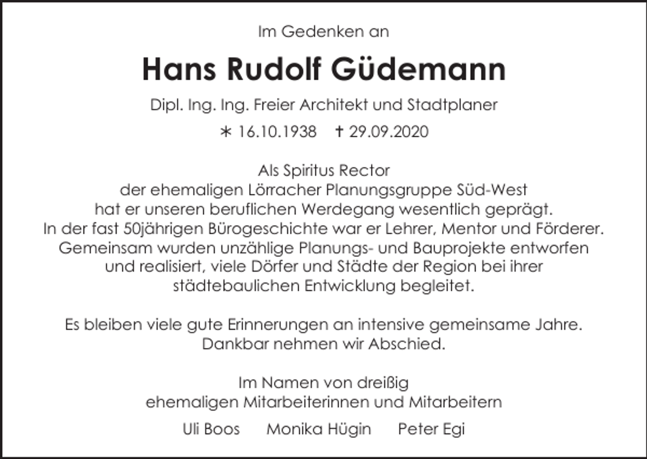 <p>Im Gedenken an</p><p>Hans Rudolf Güdemann<br />Dipl. Ing. Ing. Freier Architekt und Stadtplaner<br /> 16.10.1938</p><p> 29.09.2020</p><p>Als Spiritus Rector<br />der ehemaligen Lörracher Planungsgruppe Süd-West<br />hat er unseren beruflichen Werdegang wesentlich geprägt.<br />In der fast 50jährigen Bürogeschichte war er Lehrer, Mentor und Förderer.<br />Gemeinsam wurden unzählige Planungs- und Bauprojekte entworfen<br />und realisiert, viele Dörfer und Städte der Region bei ihrer<br />städtebaulichen Entwicklung begleitet.<br />Es bleiben viele gute Erinnerungen an intensive gemeinsame Jahre.<br />Dankbar nehmen wir Abschied.<br />Im Namen von dreißig<br />ehemaligen Mitarbeiterinnen und Mitarbeitern<br />Uli Boos</p><p>Monika Hügin</p><p>Peter Egi</p>