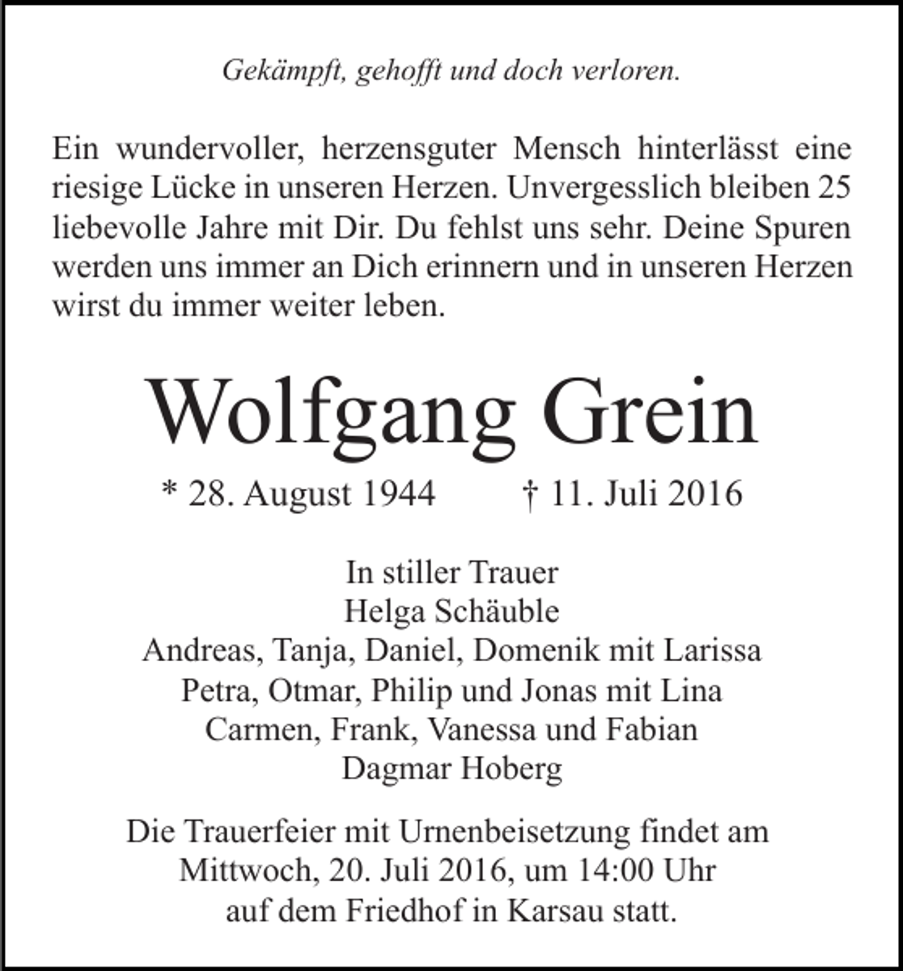 <p>Gekämpft, gehofft und doch verloren.</p><p>Ein wundervoller, herzensguter Mensch hinterlässt eine<br />riesige Lücke in unseren Herzen. Unvergesslich bleiben 25<br />liebevolle Jahre mit Dir. Du fehlst uns sehr. Deine Spuren<br />werden uns immer an Dich erinnern und in unseren Herzen<br />wirst du immer weiter leben.</p><p>Wolfgang Grein<br />* 28. August 1944</p><p>† 11. Juli 2016</p><p>In stiller Trauer<br />Helga Schäuble<br />Andreas, Tanja, Daniel, Domenik mit Larissa<br />Petra, Otmar, Philip und Jonas mit Lina<br />Carmen, Frank, Vanessa und Fabian<br />Dagmar Hoberg<br />Die Trauerfeier mit Urnenbeisetzung findet am<br />Mittwoch, 20. Juli 2016, um 14:00 Uhr<br />auf dem Friedhof in Karsau statt.</p>