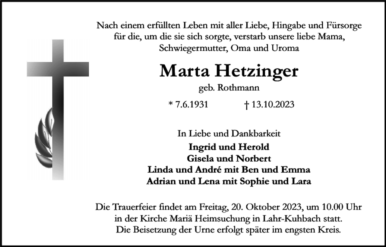 <p>Nach einem erfüllten Leben mit aller Liebe, Hingabe und Fürsorge<br />für die, um die sie sich sorgte, verstarb unsere liebe Mama,<br />Schwiegermutter, Oma und Uroma</p><p>Marta Hetzinger<br />geb. Rothmann</p><p>* 7.6.1931</p><p>† 13.10.2023</p><p>In Liebe und Dankbarkeit<br />Ingrid und Herold<br />Gisela und Norbert<br />Linda und André mit Ben und Emma<br />Adrian und Lena mit Sophie und Lara<br />Die Trauerfeier findet am Freitag, 20. Oktober 2023, um 10.00 Uhr<br />in der Kirche Mariä Heimsuchung in Lahr-Kuhbach statt.<br />Die Beisetzung der Urne erfolgt später im engsten Kreis.</p>