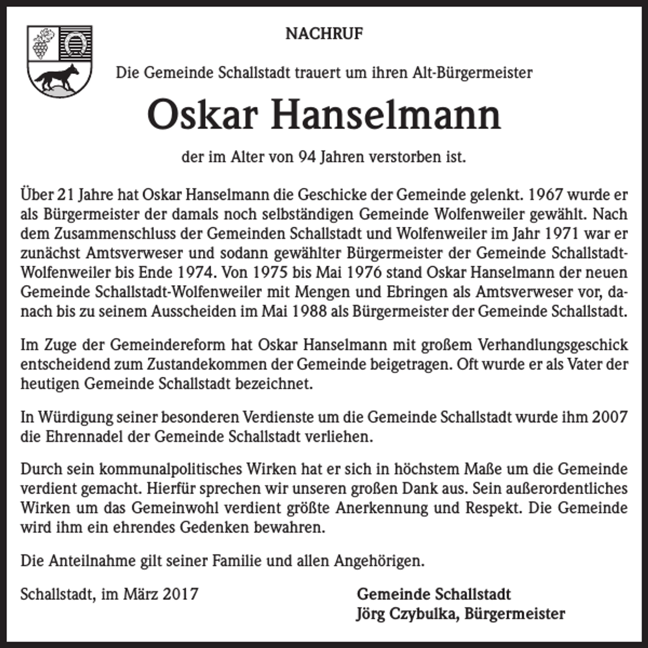 <p>NACHRUF<br />Die Gemeinde Schallstadt trauert um ihren Alt-Bürgermeister</p><p>Oskar Hanselmann<br />der im Alter von 94 Jahren verstorben ist.<br />Über 21 Jahre hat Oskar Hanselmann die Geschicke der Gemeinde gelenkt. 1967 wurde er<br />als Bürgermeister der damals noch selbständigen Gemeinde Wolfenweiler gewählt. Nach<br />dem Zusammenschluss der Gemeinden Schallstadt und Wolfenweiler im Jahr 1971 war er<br />zunächst Amtsverweser und sodann gewählter Bürgermeister der Gemeinde SchallstadtWolfenweiler bis Ende 1974. Von 1975 bis Mai 1976 stand Oskar Hanselmann der neuen<br />Gemeinde Schallstadt-Wolfenweiler mit Mengen und Ebringen als Amtsverweser vor, danach bis zu seinem Ausscheiden im Mai 1988 als Bürgermeister der Gemeinde Schallstadt.<br />Im Zuge der Gemeindereform hat Oskar Hanselmann mit großem Verhandlungsgeschick<br />entscheidend zum Zustandekommen der Gemeinde beigetragen. Oft wurde er als Vater der<br />heutigen Gemeinde Schallstadt bezeichnet.<br />In Würdigung seiner besonderen Verdienste um die Gemeinde Schallstadt wurde ihm 2007<br />die Ehrennadel der Gemeinde Schallstadt verliehen.<br />Durch sein kommunalpolitisches Wirken hat er sich in höchstem Maße um die Gemeinde<br />verdient gemacht. Hierfür sprechen wir unseren großen Dank aus. Sein außerordentliches<br />Wirken um das Gemeinwohl verdient größte Anerkennung und Respekt. Die Gemeinde<br />wird ihm ein ehrendes Gedenken bewahren.<br />Die Anteilnahme gilt seiner Familie und allen Angehörigen.<br />Schallstadt, im März 2017 Gemeinde Schallstadt<br />Jörg Czybulka, Bürgermeister</p>