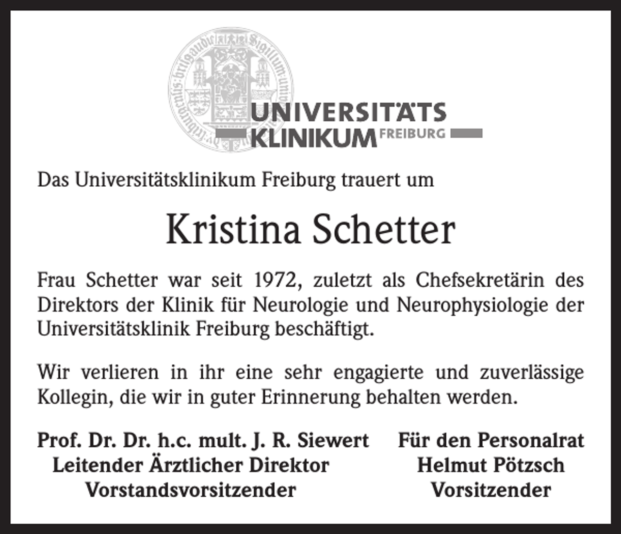 <p>Das Universitätsklinikum Freiburg trauert um</p><p>Kristina Schetter<br />Frau Schetter war seit 1972, zuletzt als Chefsekretärin des<br />Direktors der Klinik für Neurologie und Neurophysiologie der<br />Universitätsklinik Freiburg beschäftigt.<br />Wir verlieren in ihr eine sehr engagierte und zuverlässige<br />­Kollegin, die wir in guter Erinnerung behalten werden.<br />rof. Dr. Dr. h.c. mult. J. R. Siewert<br />P<br />Leitender Ärztlicher Direktor</p><p>Vorstandsvorsitzender</p><p>Für den Personalrat<br />Helmut Pötzsch<br />Vorsitzender</p>