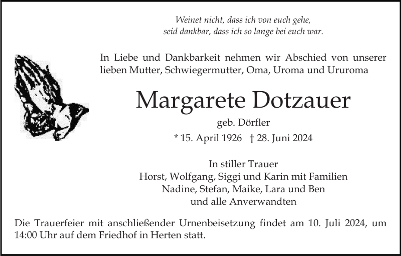 <p>Weinet nicht, dass ich von euch gehe,<br />seid dankbar, dass ich so lange bei euch war.</p><p>In Liebe und Dankbarkeit nehmen wir Abschied von unserer<br />lieben Mutter, Schwiegermutter, Oma, Uroma und Ururoma</p><p>Margarete Dotzauer<br />geb. Dörfler<br />* 15. April 1926 † 28. Juni 2024<br />In stiller Trauer<br />Horst, Wolfgang, Siggi und Karin mit Familien<br />Nadine, Stefan, Maike, Lara und Ben<br />und alle Anverwandten<br />Die Trauerfeier mit anschließender Urnenbeisetzung findet am 10. Juli 2024, um<br />14:00 Uhr auf dem Friedhof in Herten statt.</p>