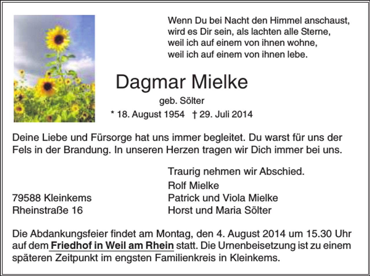 <p>Wenn Du bei Nacht den Himmel anschaust,<br />wird es Dir sein, als lachten alle Sterne,<br />weil ich auf einem von ihnen wohne,<br />weil ich auf einem von ihnen lebe.</p><p>Dagmar Mielke<br />geb. Sölter<br />* 18. August 1954 † 29. Juli 2014</p><p>Deine Liebe und Fürsorge hat uns immer begleitet. Du warst für uns der<br />Fels in der Brandung. In unseren Herzen tragen wir Dich immer bei uns.</p><p>79588 Kleinkems<br />Rheinstraße 16</p><p>Traurig nehmen wir Abschied.<br />Rolf Mielke<br />Patrick und Viola Mielke<br />Horst und Maria Sölter</p><p>Die Abdankungsfeier findet am Montag, den 4. August 2014 um 15.30 Uhr<br />auf dem Friedhof in Weil am Rhein statt. Die Urnenbeisetzung ist zu einem<br />späteren Zeitpunkt im engsten Familienkreis in Kleinkems.</p>