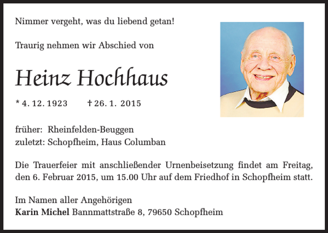 <p>Nimmer vergeht, was du liebend getan!<br />Traurig nehmen wir Abschied von</p><p>Heinz Hochhaus<br />* 4. 12. 1923 † 26. 1. 2015<br />früher: Rheinfelden-Beuggen<br />zuletzt: Schopfheim, Haus Columban<br />Die Trauerfeier mit anschließender Urnenbeisetzung findet am Freitag,<br />den 6. Februar 2015, um 15.00 Uhr auf dem Friedhof in Schopfheim statt.<br />Im Namen aller Angehörigen<br />Karin Michel Bannmattstraße 8, 79650 Schopfheim</p>