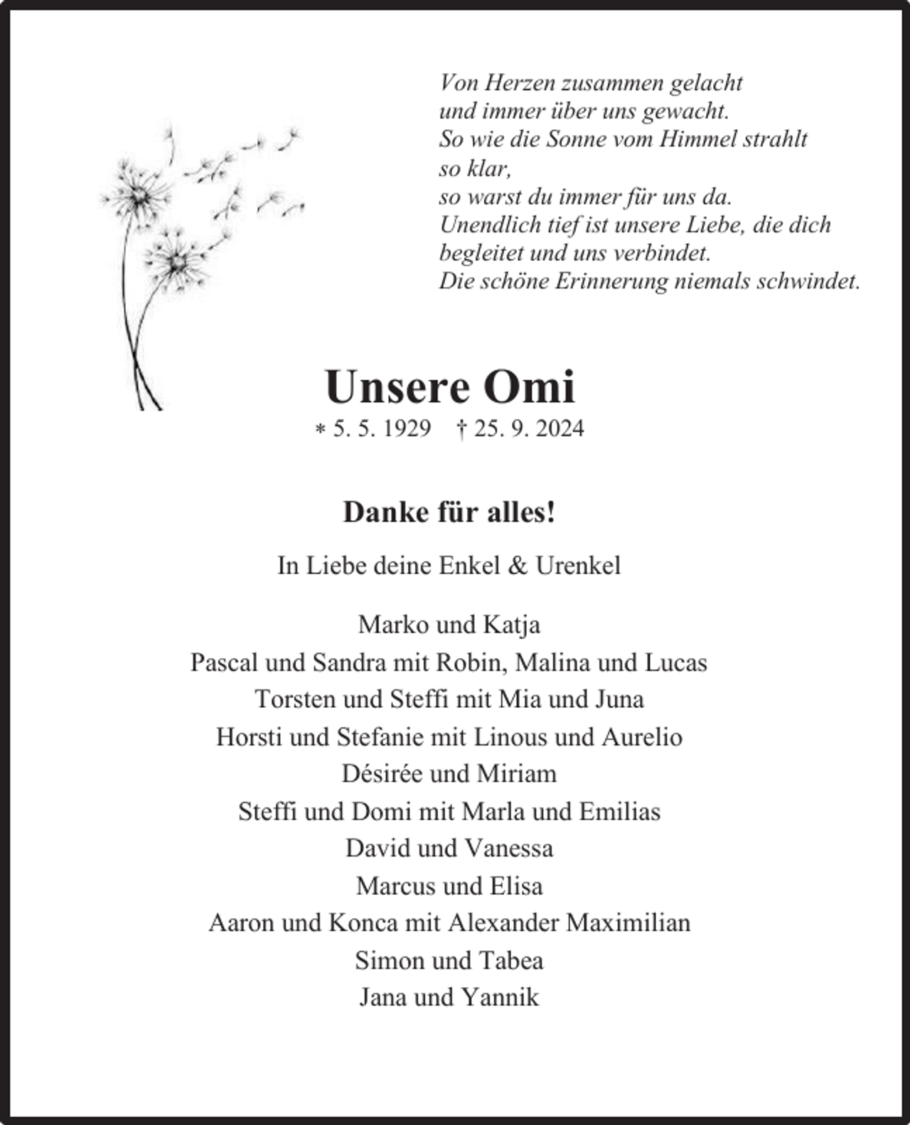 <p>Von Herzen zusammen gelacht<br />und immer über uns gewacht.<br />So wie die Sonne vom Himmel strahlt<br />so klar,<br />so warst du immer für uns da.<br />Unendlich tief ist unsere Liebe, die dich<br />begleitet und uns verbindet.<br />Die schöne Erinnerung niemals schwindet.</p><p>Unsere Omi<br />* 5. 5. 1929 † 25. 9. 2024</p><p>Danke für alles!<br />In Liebe deine Enkel &amp; Urenkel<br />Marko und Katja<br />Pascal und Sandra mit Robin, Malina und Lucas<br />Torsten und Steffi mit Mia und Juna<br />Horsti und Stefanie mit Linous und Aurelio<br />Désirée und Miriam<br />Steffi und Domi mit Marla und Emilias<br />David und Vanessa<br />Marcus und Elisa<br />Aaron und Konca mit Alexander Maximilian<br />Simon und Tabea<br />Jana und Yannik</p>