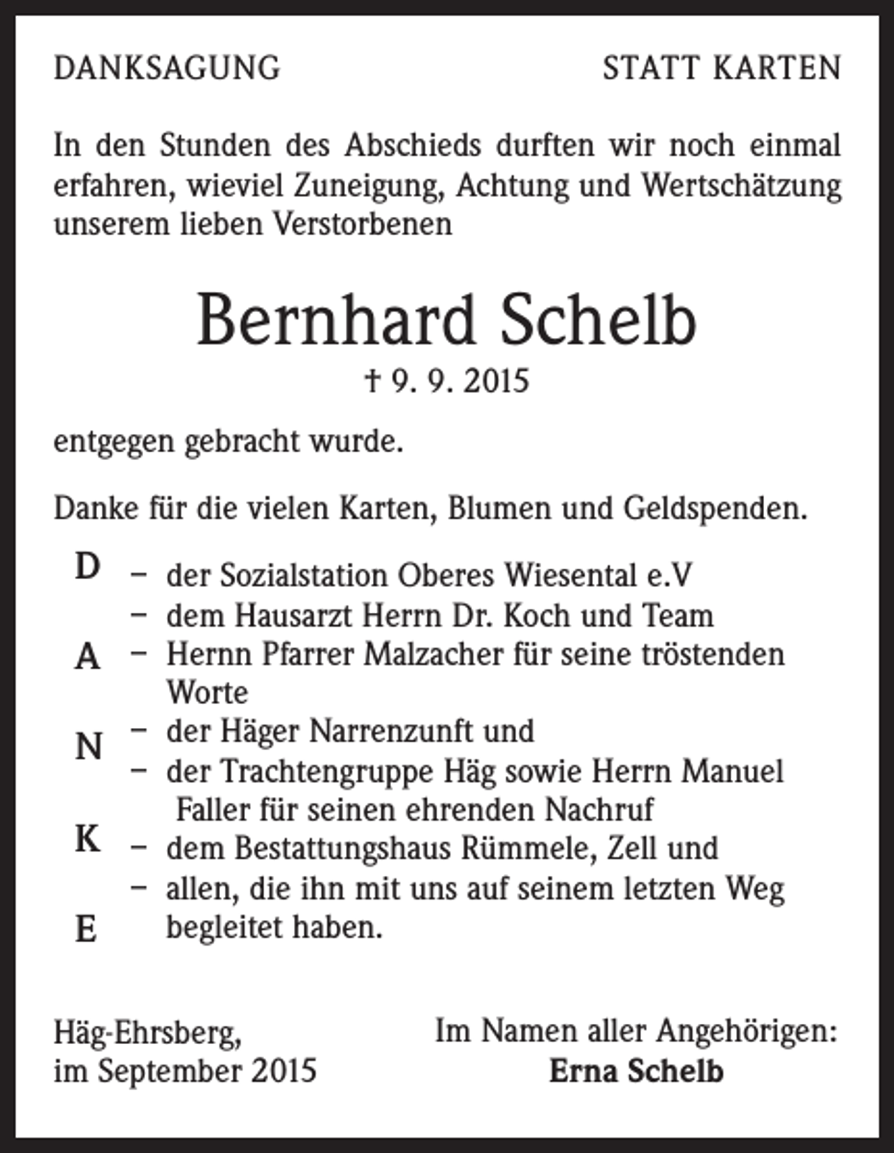 <p>DANKSAGUNG</p><p>STATT KARTEN</p><p>In den Stunden des Abschieds durften wir noch einmal<br />erfahren, wieviel Zuneigung, Achtung und Wertschätzung<br />unserem lieben Verstorbenen</p><p>Bernhard Schelb<br />† 9. 9. 2015</p><p>entgegen gebracht wurde.<br />Danke für die vielen Karten, Blumen und Geldspenden.</p><p>D – der Sozialstation Oberes Wiesental e.V</p><p>– dem Hausarzt Herrn Dr. Koch und Team</p><p>A – Hernn Pfarrer Malzacher für seine tröstenden</p><p>Worte<br />–<br />d<br />er Häger Narrenzunft und<br />N<br />– der Trachtengruppe Häg sowie Herrn Manuel<br />Faller für seinen ehrenden Nachruf<br />K – dem Bestattungshaus Rümmele, Zell und<br />– allen, die ihn mit uns auf seinem letzten Weg<br />begleitet haben.<br />E<br />Häg-Ehrsberg,<br />im September 2015</p><p>Im Namen aller Angehörigen:<br />Erna Schelb</p>