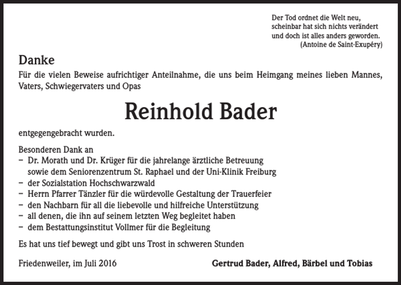 <p>Der Tod ordnet die Welt neu,<br />scheinbar hat sich nichts verändert<br />und doch ist alles anders geworden.<br />(Antoine de Saint-Exupéry)</p><p>Danke<br />Für die vielen Beweise aufrichtiger Anteilnahme, die uns beim Heimgang meines lieben Mannes,<br />Vaters, Schwiegervaters und Opas</p><p>Reinhold Bader<br />entgegengebracht wurden.<br />Besonderen Dank an<br />– Dr. Morath und Dr. Krüger für die jahrelange ärztliche Betreuung<br />sowie dem Seniorenzentrum St. Raphael und der Uni-Klinik Freiburg<br />– der Sozialstation Hochschwarzwald<br />– Herrn Pfarrer Tänzler für die würdevolle Gestaltung der Trauerfeier<br />– den Nachbarn für all die liebevolle und hilfreiche Unterstützung<br />– all denen, die ihn auf seinem letzten Weg begleitet haben<br />– dem Bestattungsinstitut Vollmer für die Begleitung<br />Es hat uns tief bewegt und gibt uns Trost in schweren Stunden<br />Friedenweiler, im Juli 2016</p><p>Gertrud Bader, Alfred, Bärbel und Tobias</p>