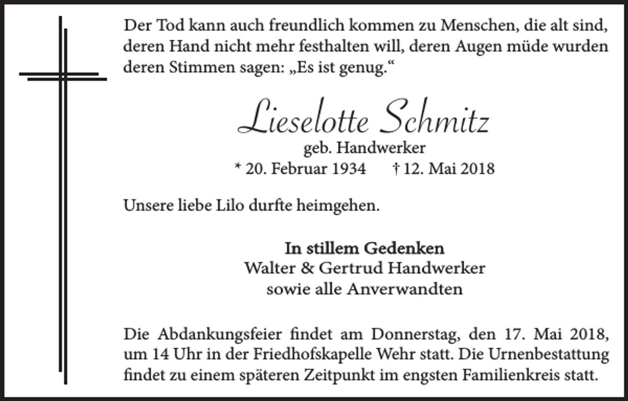 <p>Der Tod kann auch freundlich kommen zu Menschen, die alt sind,<br />deren Hand nicht mehr festhalten will, deren Augen müde wurden<br />deren Stimmen sagen: „Es ist genug.“</p><p>Lieselotte Schmitz</p><p>geb. Handwerker<br />* 20. Februar 1934<br />12. Mai 2018<br />Unsere liebe Lilo durfte heimgehen.<br />In stillem Gedenken<br />Walter &amp; Gertrud Handwerker<br />sowie alle Anverwandten<br />Die Abdankungsfeier findet am Donnerstag, den 17. Mai 2018,<br />um 14 Uhr in der Friedhofskapelle Wehr statt. Die Urnenbestattung<br />findet zu einem späteren Zeitpunkt im engsten Familienkreis statt.</p>