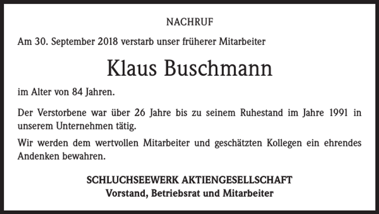 <p>NACHRUF<br />Am 30. September 2018 verstarb unser früherer Mitarbeiter</p><p>Klaus Buschmann<br />im Alter von 84 Jahren.<br />Der Verstorbene war über 26 Jahre bis zu seinem Ruhestand im Jahre 1991 in<br />­unserem Unternehmen tätig.<br />Wir werden dem wertvollen Mitarbeiter und geschätzten Kollegen ein ehrendes<br />Andenken bewahren.<br />SCHLUCHSEEWERK AKTIENGESELLSCHAFT<br />Vorstand, Betriebsrat und Mitarbeiter</p>