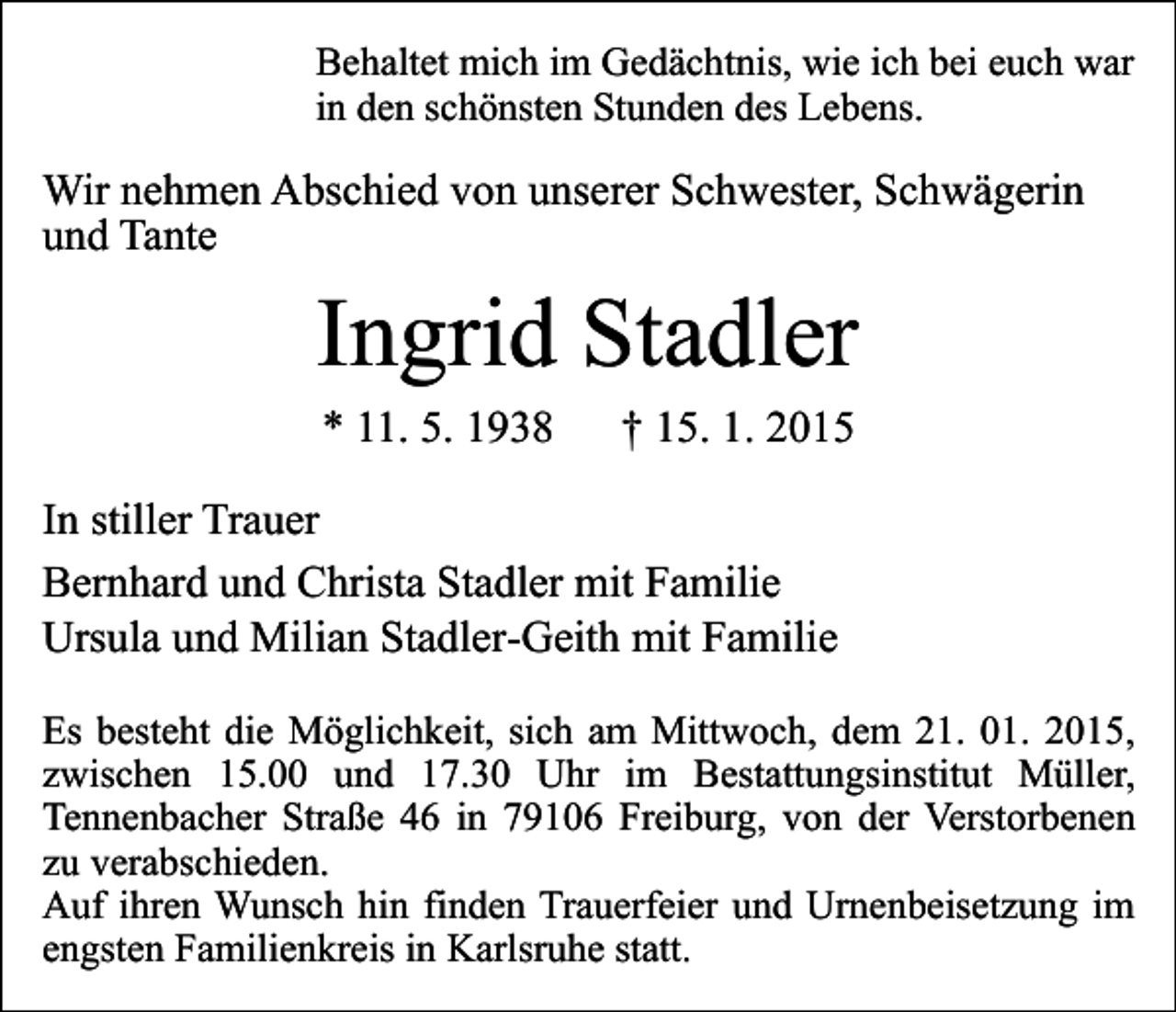 <p>Behaltet mich im Gedächtnis, wie ich bei euch war<br />in den schönsten Stunden des Lebens.</p><p>Wir nehmen Abschied von unserer Schwester, Schwägerin<br />und Tante</p><p>Ingrid Stadler<br />* 11. 5. 1938</p><p>† 15. 1. 2015</p><p>In stiller Trauer<br />Bernhard und Christa Stadler mit Familie<br />Ursula und Milian Stadler-Geith mit Familie<br />Es besteht die Möglichkeit, sich am Mittwoch, dem 21. 01. 2015,<br />zwischen 15.00 und 17.30 Uhr im Bestattungsinstitut Müller,<br />Tennenbacher Straße 46 in 79106 Freiburg, von der Verstorbenen<br />zu verabschieden.<br />Auf ihren Wunsch hin finden Trauerfeier und Urnenbeisetzung im<br />engsten Familienkreis in Karlsruhe statt.</p>