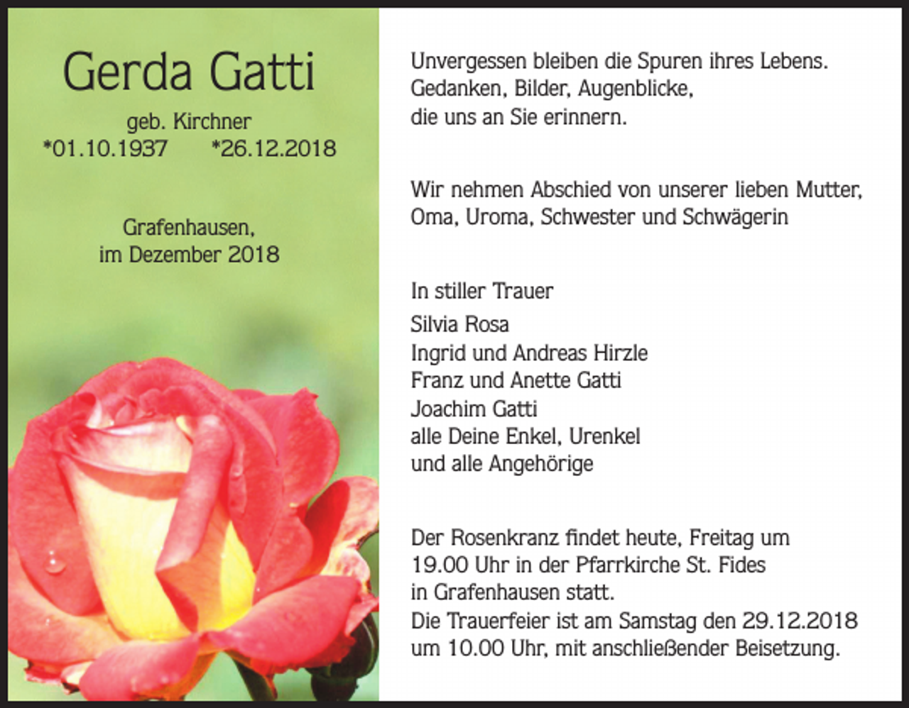 <p>Gerda Gatti<br />geb. Kirchner<br />*01.10.1937<br />*26.12.2018<br />Grafenhausen,<br />im Dezember 2018</p><p>Unvergessen bleiben die Spuren ihres Lebens.<br />Gedanken, Bilder, Augenblicke,<br />die uns an Sie erinnern.<br />Wir nehmen Abschied von unserer lieben Mutter,<br />Oma, Uroma, Schwester und Schwägerin<br />In stiller Trauer<br />Silvia Rosa<br />Ingrid und Andreas Hirzle<br />Franz und Anette Gatti<br />Joachim Gatti<br />alle Deine Enkel, Urenkel<br />und alle Angehörige<br />Der Rosenkranz findet heute, Freitag um<br />19.00 Uhr in der Pfarrkirche St. Fides<br />in Grafenhausen statt.<br />Die Trauerfeier ist am Samstag den 29.12.2018<br />um 10.00 Uhr, mit anschließender Beisetzung.</p>