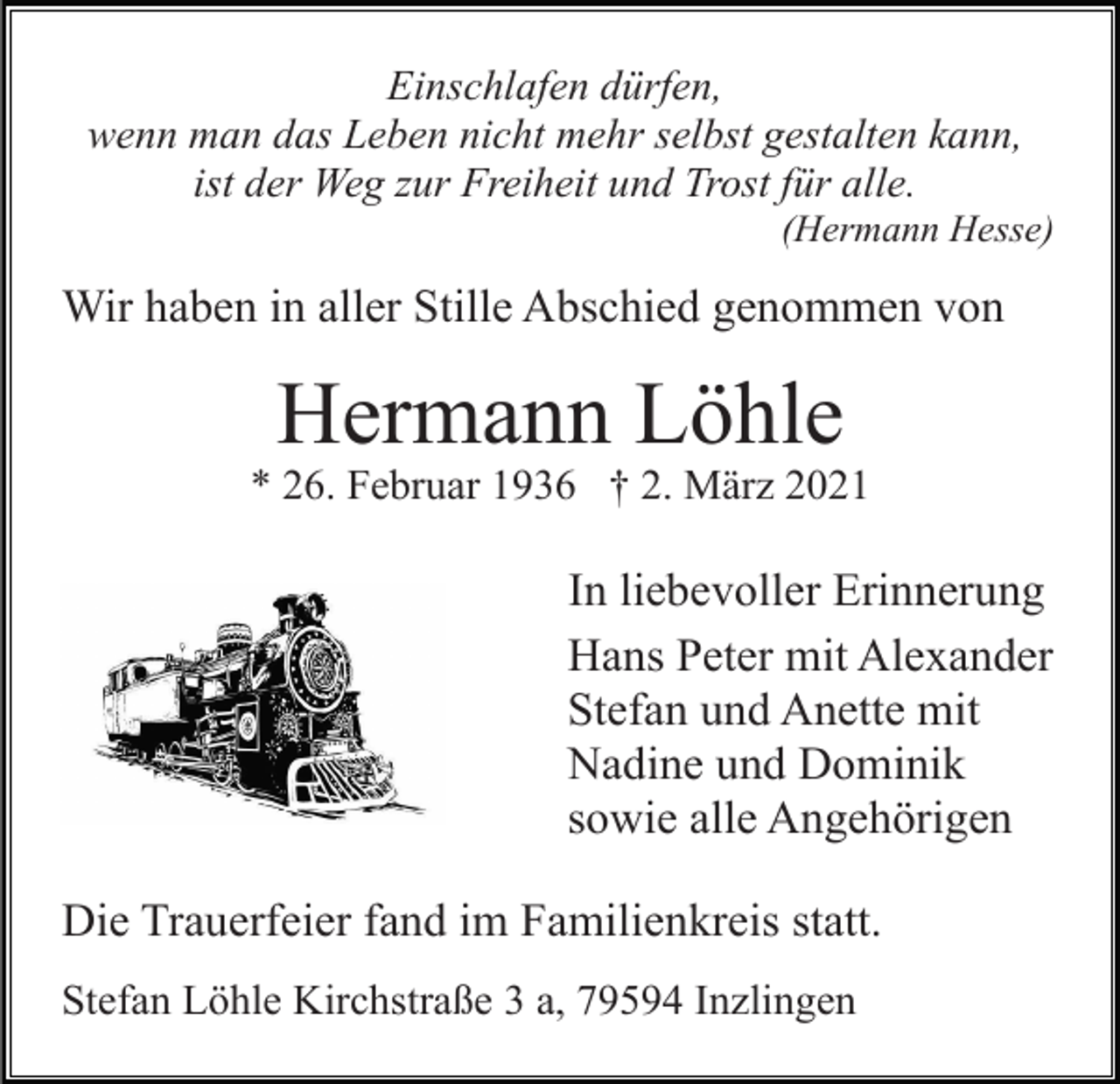 <p>Einschlafen dürfen,<br />wenn man das Leben nicht mehr selbst gestalten kann,<br />ist der Weg zur Freiheit und Trost für alle.<br />(Hermann Hesse)</p><p>Wir haben in aller Stille Abschied genommen von</p><p>Hermann Löhle<br />* 26. Februar 1936 † 2. März 2021</p><p>In liebevoller Erinnerung<br />Hans Peter mit Alexander<br />Stefan und Anette mit<br />Nadine und Dominik<br />sowie alle Angehörigen<br />Die Trauerfeier fand im Familienkreis statt.<br />Stefan Löhle Kirchstraße 3 a, 79594 Inzlingen</p>