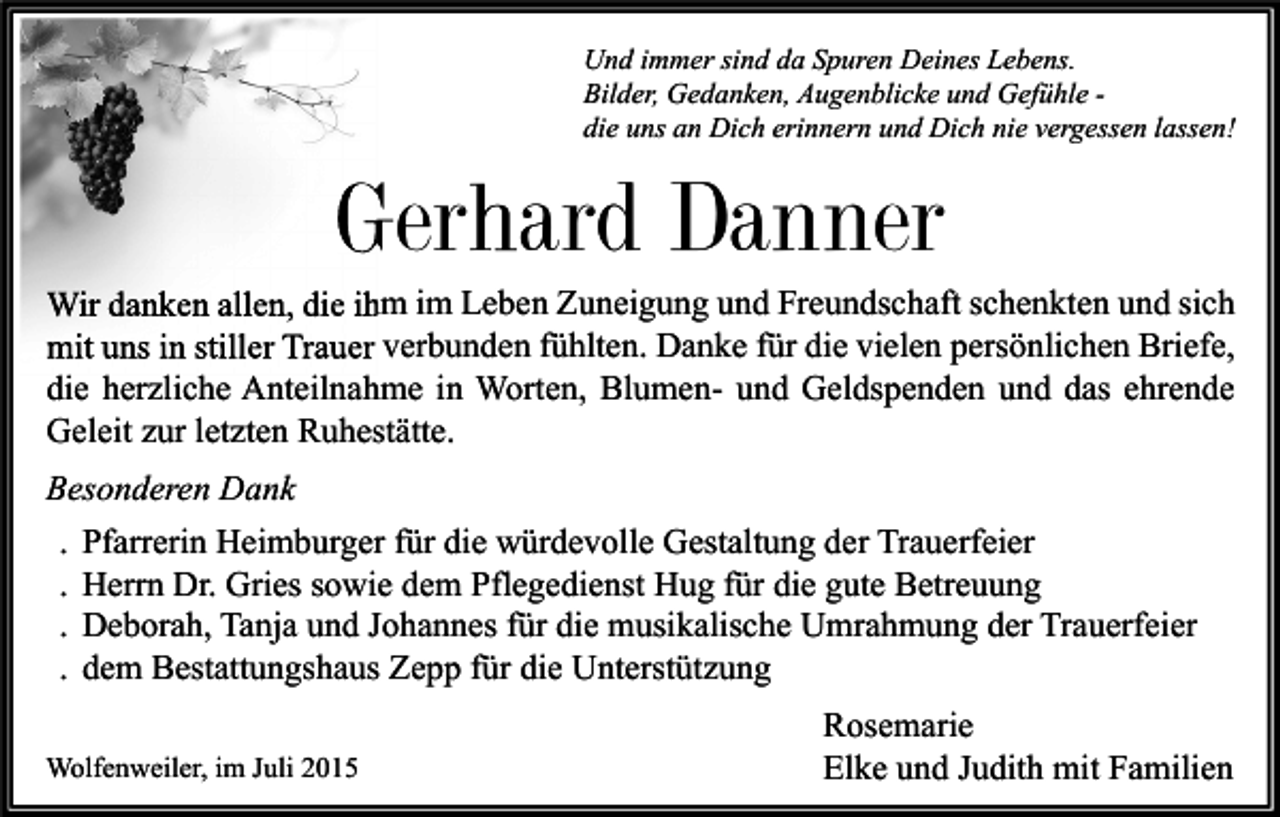 <p>Und immer sind da Spuren Deines Lebens.<br />Bilder, Gedanken, Augenblicke und Gefühle die uns an Dich erinnern und Dich nie vergessen lassen!</p><p>Gerhard Danner<br />Wir danken allen, die ihm im Leben Zuneigung und Freundschaft schenkten und sich<br />mit uns in stiller Trauer verbunden fühlten. Danke für die vielen persönlichen Briefe,<br />die herzliche Anteilnahme in Worten, Blumen- und Geldspenden und das ehrende<br />Geleit zur letzten Ruhestätte.<br />Besonderen Dank<br />. Pfarrerin Heimburger für die würdevolle Gestaltung der Trauerfeier<br />. Herrn Dr. Gries sowie dem Pflegedienst Hug für die gute Betreuung<br />. Deborah, Tanja und Johannes für die musikalische Umrahmung der Trauerfeier<br />. dem Bestattungshaus Zepp für die Unterstützung<br />Wolfenweiler, im Juli 2015</p><p>Rosemarie<br />Elke und Judith mit Familien</p>