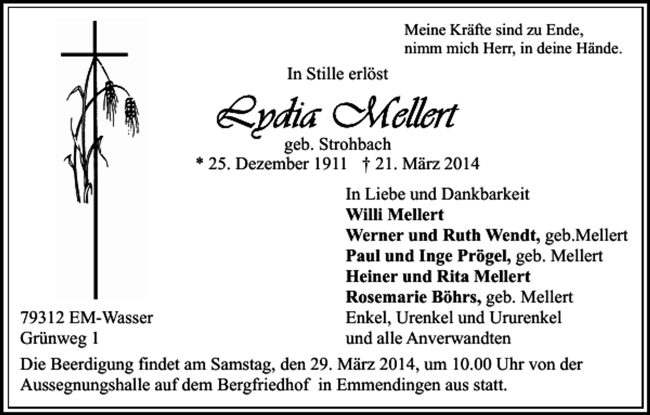 <p>Meine Kräfte sind zu Ende,<br />nimm mich Herr, in deine Hände.</p><p>In Stille erlöst</p><p>geb. Strohbach<br />* 25. Dezember 1911 † 21. März 2014<br />In Liebe und Dankbarkeit<br />Willi Mellert<br />Werner und Ruth Wendt, geb.Mellert<br />Paul und Inge Prögel, geb. Mellert<br />Heiner und Rita Mellert<br />Rosemarie Böhrs, geb. Mellert<br />Enkel, Urenkel und Ururenkel<br />79312 EM-Wasser<br />und alle Anverwandten<br />Grünweg 1<br />Die Beerdigung findet am Samstag, den 29. März 2014, um 10.00 Uhr von der<br />Aussegnungshalle auf dem Bergfriedhof in Emmendingen aus statt.</p>
