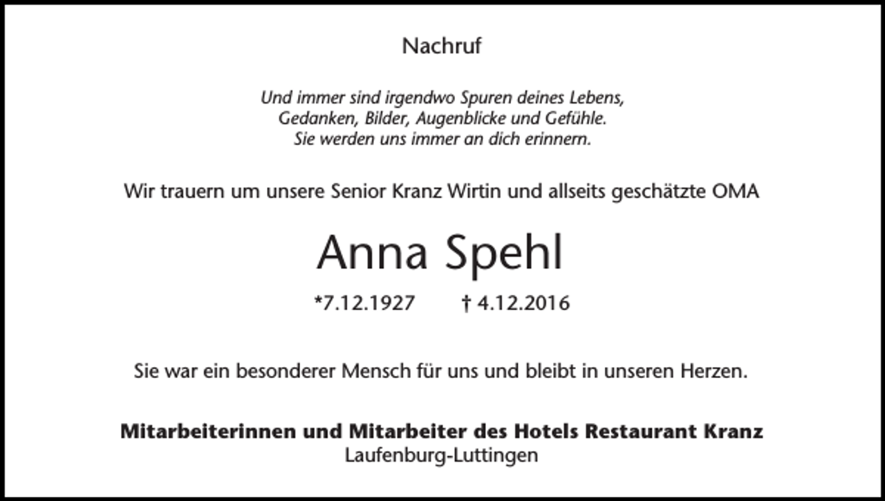 <p>Nachruf<br />Und immer sind irgendwo Spuren deines Lebens,<br />Gedanken, Bilder, Augenblicke und Gefühle.<br />Sie werden uns immer an dich erinnern.</p><p>Wir trauern um unsere Senior Kranz Wirtin und allseits geschätzte OMA</p><p>Anna Spehl<br />*7.12.1927</p><p>† 4.12.2016</p><p>Sie war ein besonderer Mensch für uns und bleibt in unseren Herzen.<br />Mitarbeiterinnen und Mitarbeiter des Hotels Restaurant Kranz<br />Laufenburg-Luttingen</p>