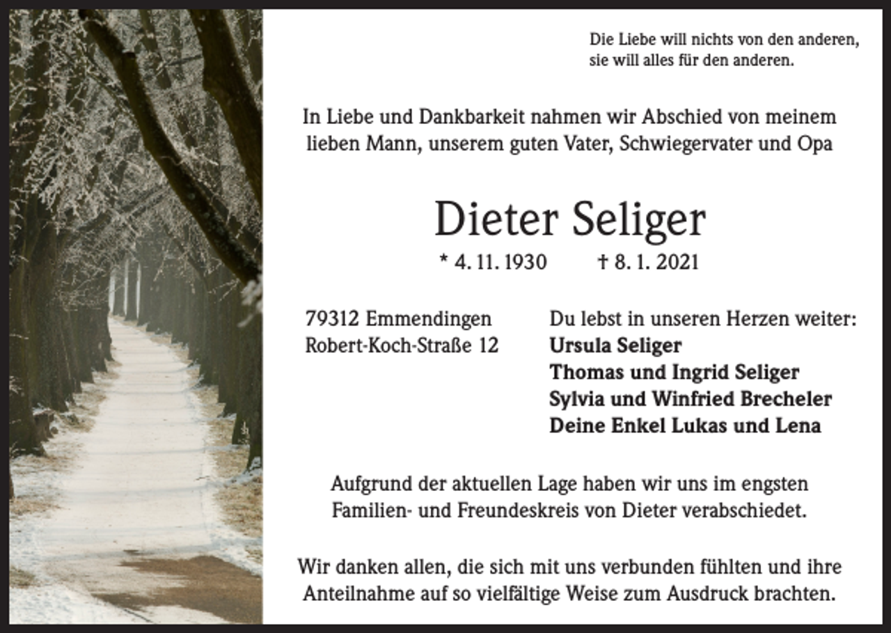 <p>Die Liebe will nichts von den anderen,<br />sie will alles für den anderen.</p><p>In Liebe und Dankbarkeit nahmen wir Abschied von meinem<br />lieben Mann, unserem guten Vater, Schwiegervater und Opa</p><p>Dieter Seliger<br />* 4. 11. 1930</p><p>† 8. 1. 2021</p><p>79312 Emmendingen<br />Du lebst in unseren Herzen weiter:<br />Robert-Koch-Straße 12 Ursula Seliger<br />Thomas und Ingrid Seliger<br />Sylvia und Winfried Brecheler<br />Deine Enkel Lukas und Lena<br />Aufgrund der aktuellen Lage haben wir uns im engsten<br />Familien- und Freundeskreis von Dieter verabschiedet.<br />Wir danken allen, die sich mit uns verbunden fühlten und ihre<br />Anteilnahme auf so vielfältige Weise zum Ausdruck brachten.</p>