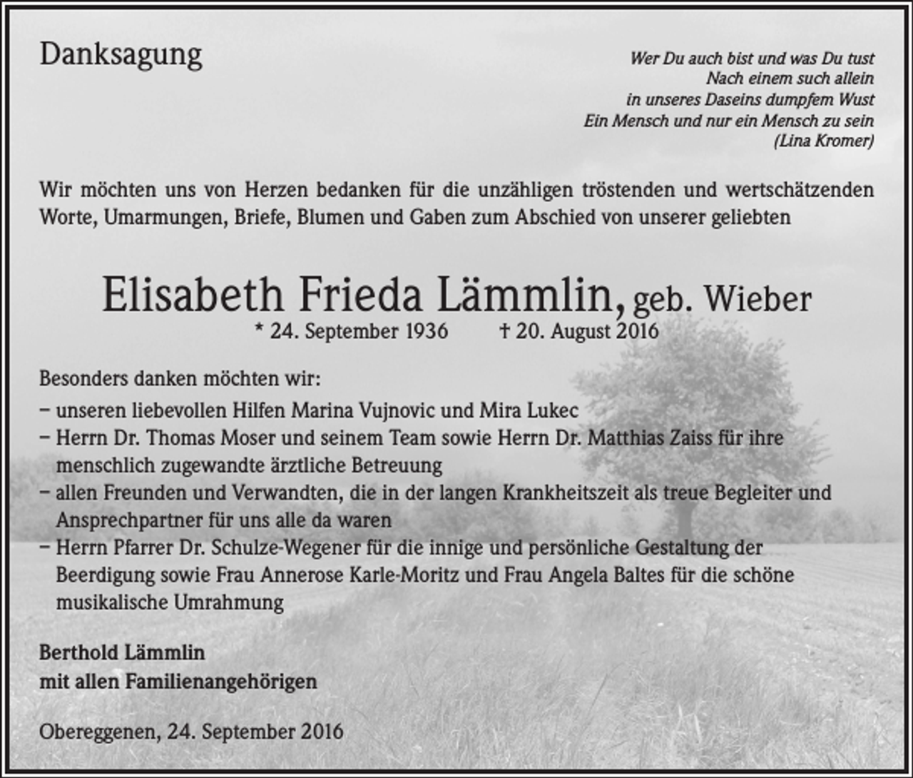 <p>Danksagung</p><p>Wer Du auch bist und was Du tust<br />Nach einem such allein<br />in unseres Daseins dumpfem Wust<br />Ein Mensch und nur ein Mensch zu sein<br />(Lina Kromer)</p><p>Wir möchten uns von Herzen bedanken für die unzähligen tröstenden und wertschätzenden<br />Worte, Umarmungen, Briefe, Blumen und Gaben zum Abschied von unserer geliebten</p><p>Elisabeth Frieda Lämmlin, geb. Wieber<br />* 24. September 1936 † 20. August 2016</p><p>Besonders danken möchten wir:<br />– unseren liebevollen Hilfen Marina Vujnovic und Mira Lukec<br />– Herrn Dr. Thomas Moser und seinem Team sowie Herrn Dr. Matthias Zaiss für ihre<br />menschlich zugewandte ärztliche Betreuung<br />– allen Freunden und Verwandten, die in der langen Krankheitszeit als treue Begleiter und<br />Ansprechpartner für uns alle da waren<br />– Herrn Pfarrer Dr. Schulze-Wegener für die innige und persönliche Gestaltung der<br />Beerdigung sowie Frau Annerose Karle-Moritz und Frau Angela Baltes für die schöne<br />musikalische Umrahmung<br />Berthold Lämmlin<br />mit allen Familienangehörigen<br />Obereggenen, 24. September 2016</p>