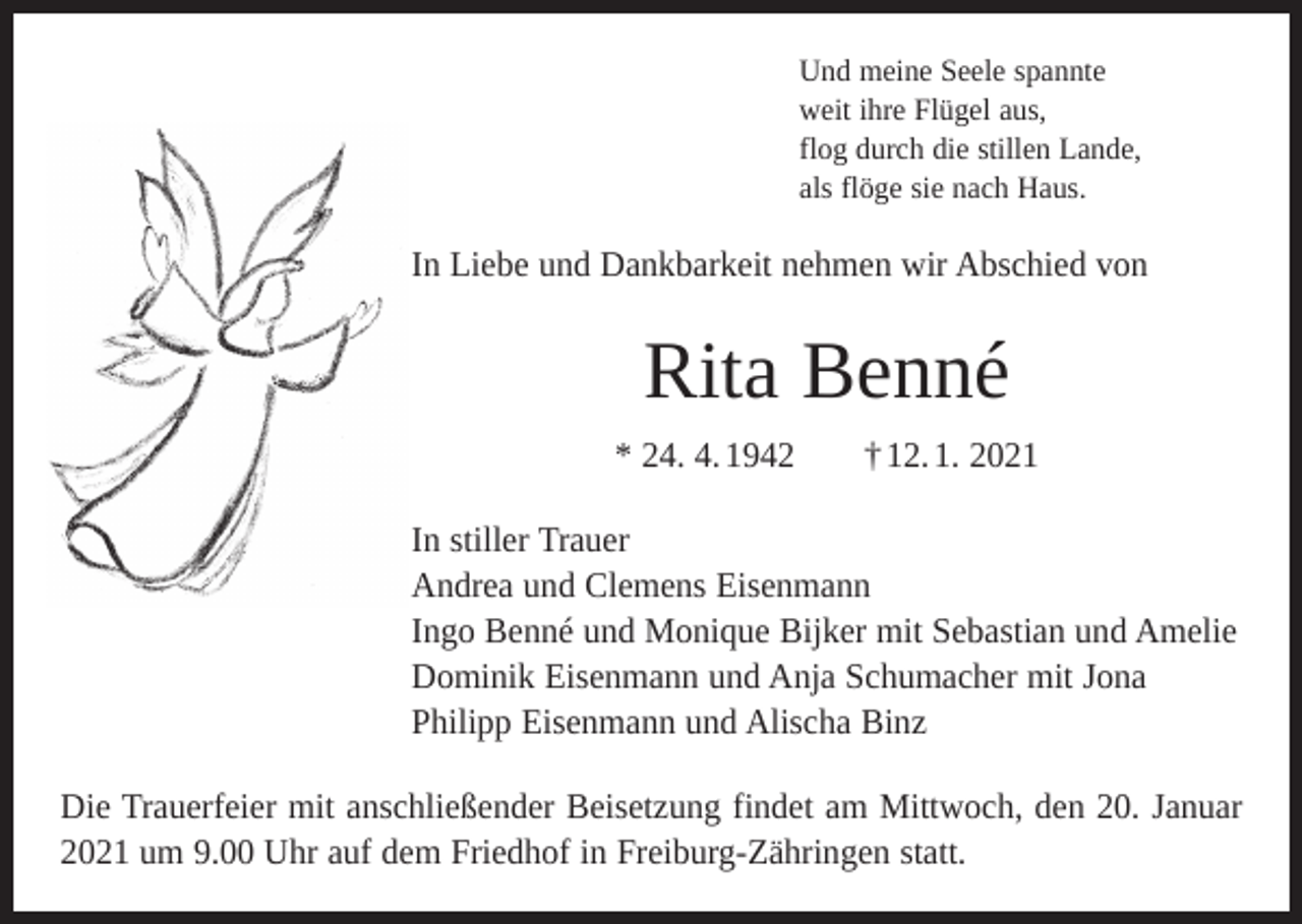 <p>Und meine Seele spannte<br />weit ihre Flügel aus,<br />flog durch die stillen Lande,<br />als flöge sie nach Haus.</p><p>In Liebe und Dankbarkeit nehmen wir Abschied von</p><p>Rita Benné<br />* 24. 4. 1942 † 12. 1. 2021<br />In stiller Trauer<br />Andrea und Clemens Eisenmann<br />Ingo Benné und Monique Bijker mit Sebastian und Amelie<br />Dominik Eisenmann und Anja Schumacher mit Jona<br />Philipp Eisenmann und Alischa Binz<br />Die Trauerfeier mit anschließender Beisetzung findet am Mittwoch, den 20. Januar<br />2021 um 9.00 Uhr auf dem Friedhof in Freiburg-Zähringen statt.</p>