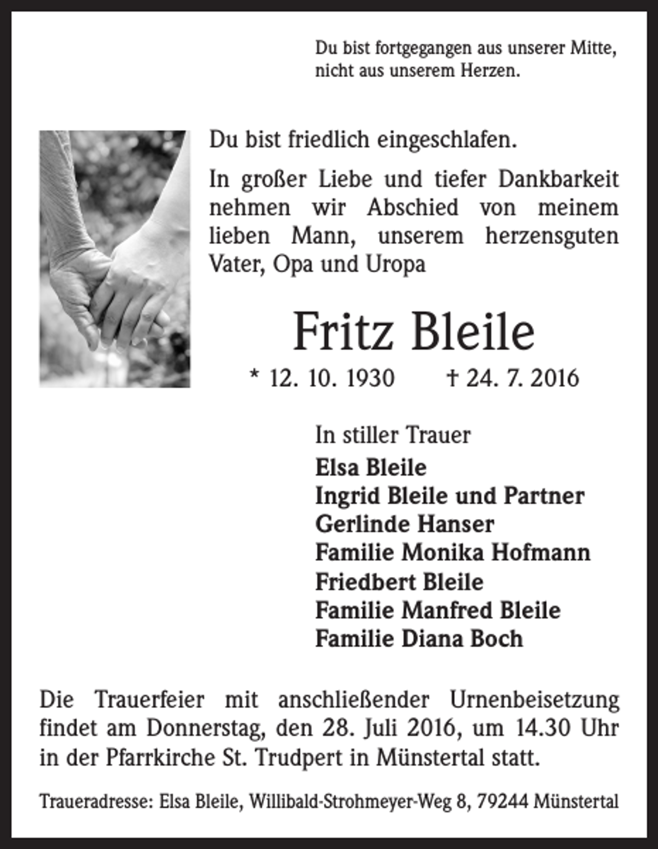 <p>Du bist fortgegangen aus unserer Mitte,<br />nicht aus unserem Herzen.</p><p>Du bist friedlich eingeschlafen.<br />In großer Liebe und tiefer Dankbarkeit<br />nehmen wir Abschied von meinem<br />­lieben Mann, unserem herzensguten<br />Vater, Opa und Uropa</p><p>Fritz Bleile</p><p>* 12. 10. 1930 † 24. 7. 2016<br />In stiller Trauer<br />Elsa Bleile<br />Ingrid Bleile und Partner<br />Gerlinde Hanser<br />Familie Monika Hofmann<br />Friedbert Bleile<br />Familie Manfred Bleile<br />Familie Diana Boch<br />Die Trauerfeier mit anschließender Urnenbeisetzung<br />­findet am Donnerstag, den 28. Juli 2016, um 14.30 Uhr<br />in der Pfarrkirche St. Trudpert in Münstertal statt.<br />Traueradresse: Elsa Bleile, Willibald-Strohmeyer-Weg 8, 79244 Münstertal</p>