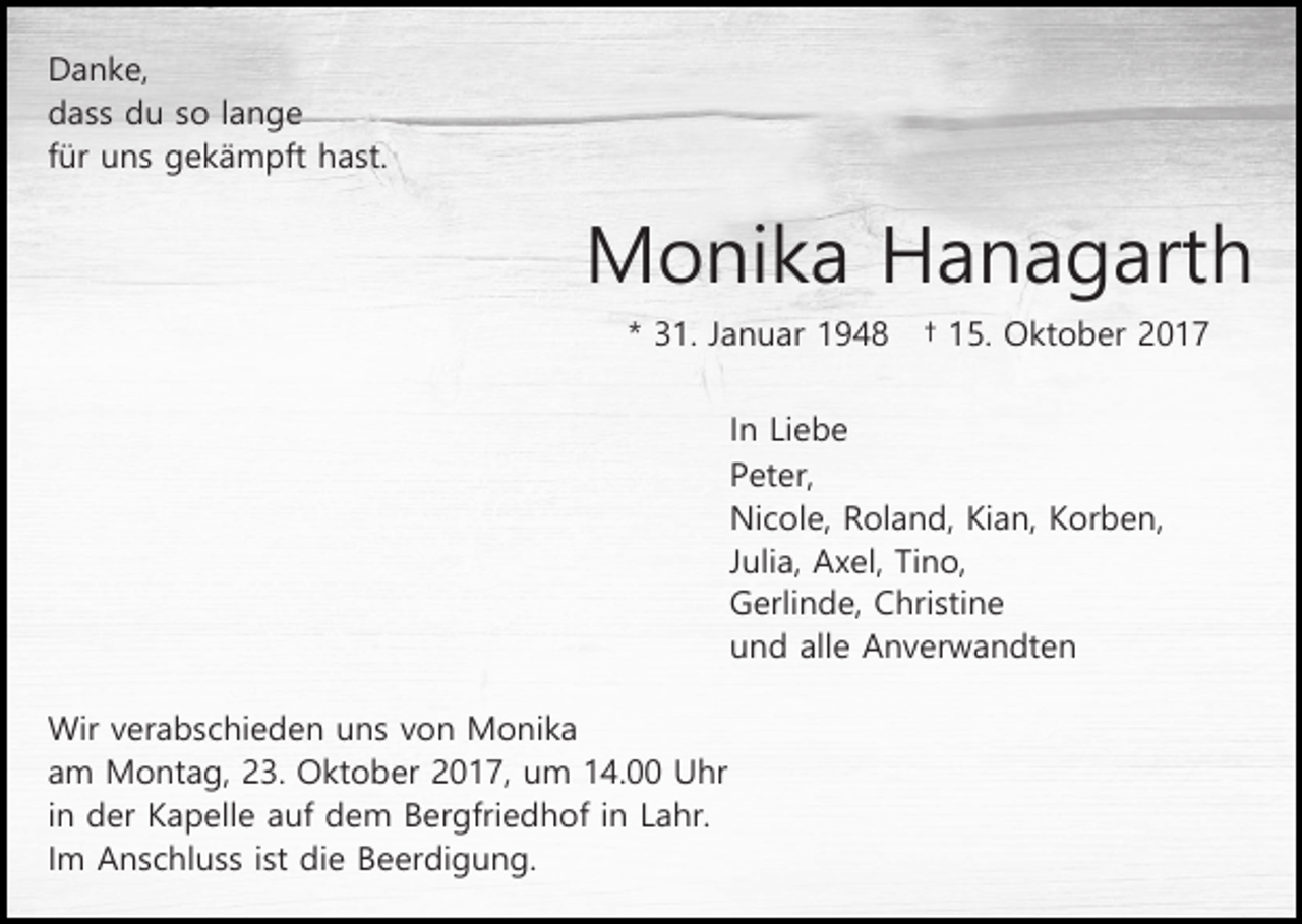 <p>Danke,<br />dass du so lange<br />für uns gekämpft hast.</p><p>Monika Hanagarth<br />* 31. Januar 1948</p><p>† 15. Oktober 2017</p><p>In Liebe<br />Peter,<br />Nicole, Roland, Kian, Korben,<br />Julia, Axel, Tino,<br />Gerlinde, Christine<br />und alle Anverwandten<br />Wir verabschieden uns von Monika<br />am Montag, 23. Oktober 2017, um 14.00 Uhr<br />in der Kapelle auf dem Bergfriedhof in Lahr.<br />Im Anschluss ist die Beerdigung.</p>