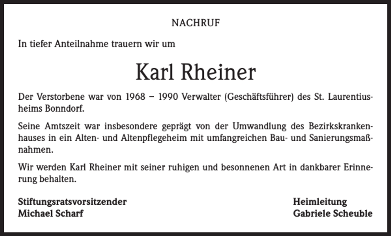<p>NACHRUF<br />In tiefer Anteilnahme trauern wir um</p><p>Karl Rheiner<br />Der Verstorbene war von 1968 – 1990 Verwalter (Geschäftsführer) des St. Laurentiusheims Bonndorf.<br />Seine Amtszeit war insbesondere geprägt von der Umwandlung des Bezirkskrankenhauses in ein Alten- und Altenpflegeheim mit umfangreichen Bau- und Sanierungsmaßnahmen.<br />Wir werden Karl Rheiner mit seiner ruhigen und besonnenen Art in dankbarer Erinnerung behalten.<br />Stiftungsratsvorsitzender<br />Michael Scharf</p><p>Heimleitung<br />Gabriele Scheuble</p>