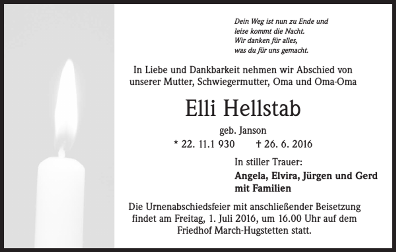 <p>Dein Weg ist nun zu Ende und<br />leise kommt die Nacht.<br />Wir danken für alles,<br />was du für uns gemacht.</p><p>In Liebe und Dankbarkeit nehmen wir Abschied von<br />unserer Mutter, Schwiegermutter, Oma und Oma-Oma</p><p>Elli Hellstab<br />geb. Janson<br />* 22. 11.1 930 † 26. 6. 2016<br />In stiller Trauer:<br />Angela, Elvira, Jürgen und Gerd<br />mit Familien<br />Die Urnenabschiedsfeier mit anschließender Beisetzung<br />findet am Freitag, 1. Juli 2016, um 16.00 Uhr auf dem<br />Friedhof March-Hugstetten statt.</p>