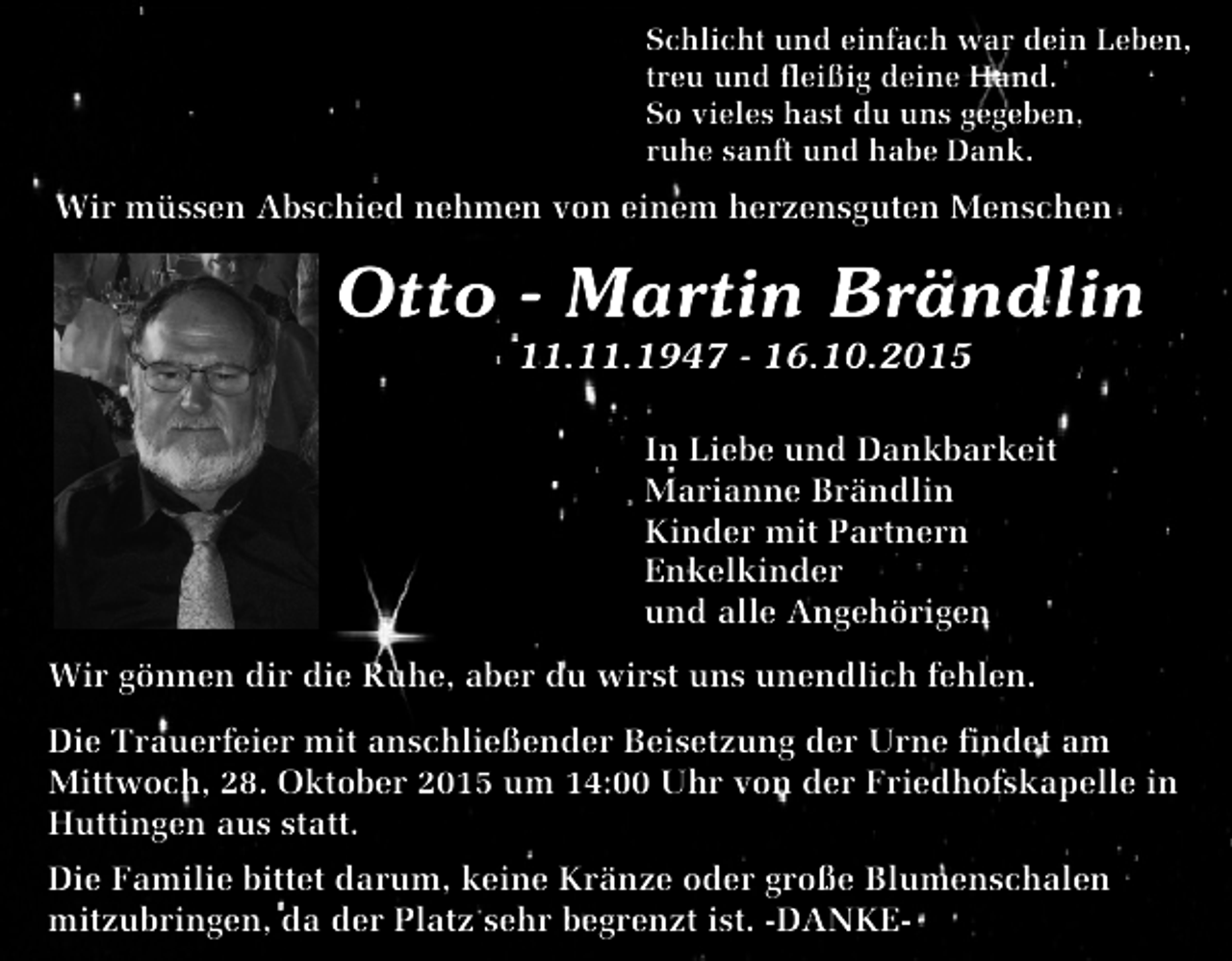 <p>Schlicht und einfach war dein Leben,<br />treu und fleißig deine Hand.<br />So vieles hast du uns gegeben,<br />ruhe sanft und habe Dank.</p><p>Wir müssen Abschied nehmen von einem herzensguten Menschen</p><p>Otto - Martin Brändlin<br />11.11.1947 - 16.10.2015</p><p>In Liebe und Dankbarkeit<br />Marianne Brändlin<br />Kinder mit Partnern<br />Enkelkinder<br />und alle Angehörigen<br />Wir gönnen dir die Ruhe, aber du wirst uns unendlich fehlen.<br />Die Trauerfeier mit anschließender Beisetzung der Urne findet am<br />Mittwoch, 28. Oktober 2015 um 14:00 Uhr von der Friedhofskapelle in<br />Huttingen aus statt.<br />Die Familie bittet darum, keine Kränze oder große Blumenschalen<br />mitzubringen, da der Platz sehr begrenzt ist. -DANKE-</p>