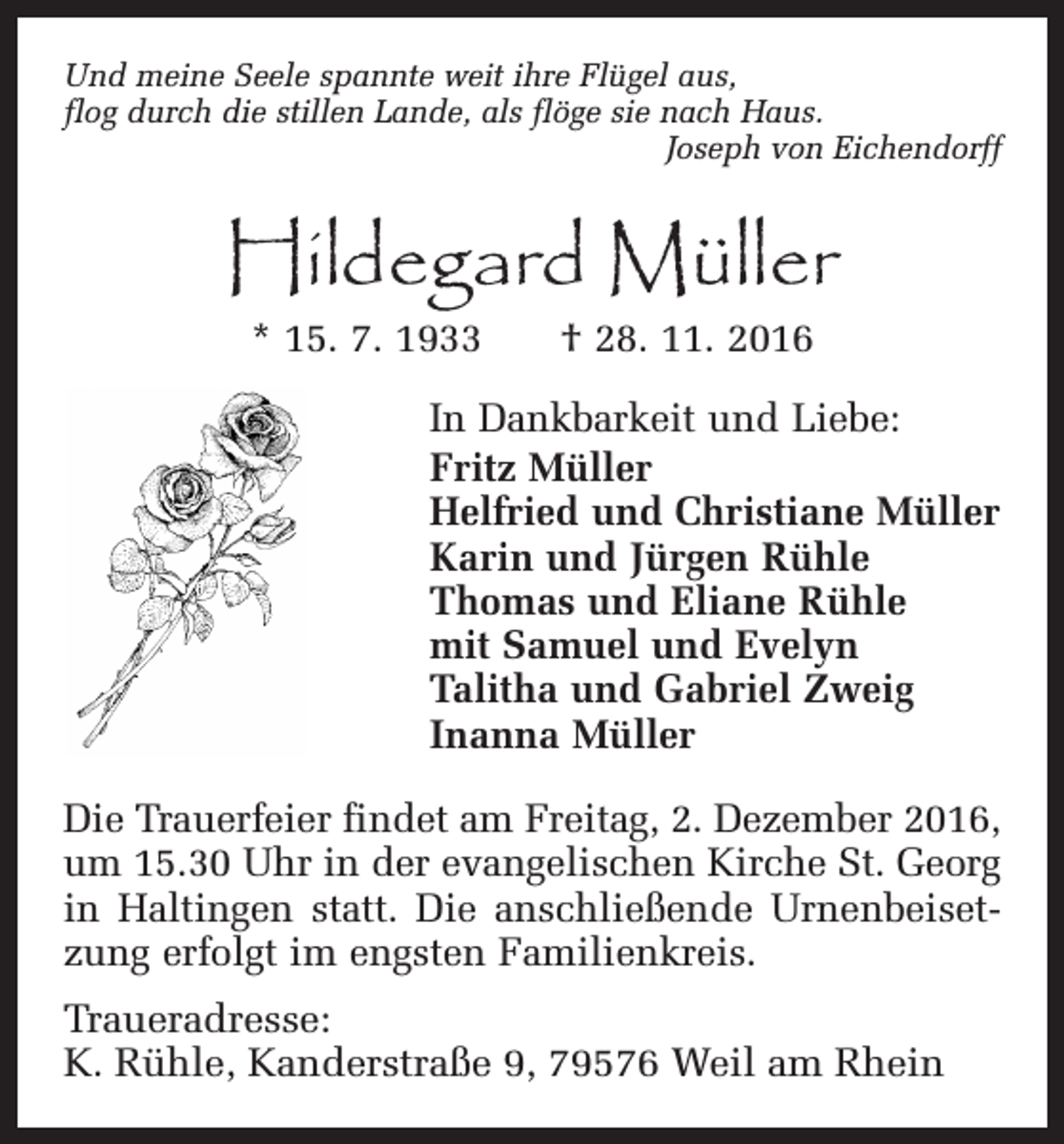 <p>Und meine Seele spannte weit ihre Flügel aus,<br />flog durch die stillen Lande, als flöge sie nach Haus.<br />Joseph von Eichendorff</p><p>Hildegard Müller<br />* 15. 7. 1933 † 28. 11. 2016</p><p>In Dankbarkeit und Liebe:<br />Fritz Müller<br />Helfried und Christiane Müller<br />Karin und Jürgen Rühle<br />Thomas und Eliane Rühle<br />mit Samuel und Evelyn<br />Talitha und Gabriel Zweig<br />Inanna Müller<br />Die Trauerfeier findet am Freitag, 2. Dezember 2016,<br />um 15.30 Uhr in der evangelischen Kirche St. Georg<br />in Haltingen statt. Die anschließende Urnenbeisetzung erfolgt im engsten Familienkreis.<br />Traueradresse:<br />K. Rühle, Kanderstraße 9, 79576 Weil am Rhein</p>