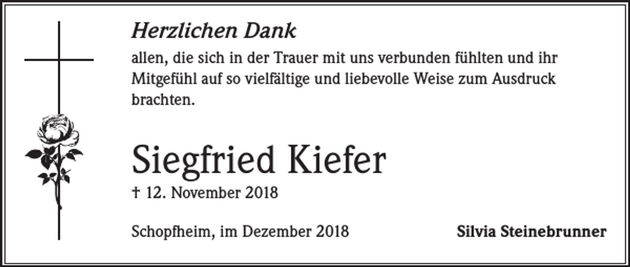 <p>Herzlichen Dank<br />allen, die sich in der Trauer mit uns verbunden fühlten und ihr<br />Mitgefühl auf so vielfältige und liebevolle Weise zum Ausdruck<br />brachten.</p><p>Siegfried Kiefer<br />† 12. November 2018</p><p>Schopfheim, im Dezember 2018</p><p>Silvia Steinebrunner</p>