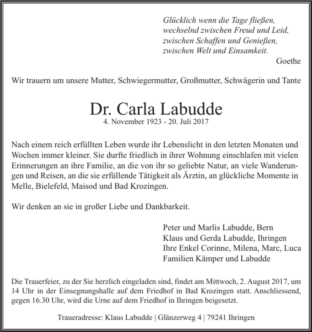 <p>Gl ü c kli c h wwenn<br />Glücklich<br />e n n didie<br />e TTage<br />a g e flifließen,<br />e ß e n,<br />Freud<br />wwechselnd<br />e c hs el n d zzwischen<br />wis c h e n Fr<br />e u d uund<br />n d LLeid,<br />ei d,<br />zzwischen<br />wis c h e n Schaffen<br />S c h aff e n und<br />u n d Genießen,<br />G e ni e ß e n,<br />zzwischen<br />wis c h e n Welt<br />Welt und<br />u n d Einsamkeit.<br />Ei ns a m k eit.<br />GGoethe<br />o et h e<br />Wir<br />a u er n u um<br />m u unsere<br />ns er e MMutter,<br />utt er, S Schwiegermutter,<br />c h wi e g er m utt er, GrGroßmutter,<br />o ß m utt er, S Schwägerin<br />c h w ä g eri n u und<br />n d TaTante<br />nt e<br />Wirtr trauern</p><p>Dr. CCarla<br />Dr.<br />arl a LLabudde<br />a b u d de<br />4. November<br />4.<br />N o v e m b er 11923<br />9 2 3 -- 220.<br />0. JJuli<br />uli 22</p><p>N a c h eieinem<br />Nach<br />n e m r reich<br />ei c h erf<br />erfüllten<br />üllt e n LLeben<br />e b e n wwurde<br />ur d e i ihr<br />hr LLebenslicht<br />e b e nsli c ht i in<br />n dden<br />e n l et<br />letzten<br />zt e n Monaten<br />M o n at e n uund<br />nd<br />WWochen<br />o c h e n i immer<br />m m er klkleiner.<br />ei n er. SiSie<br />e d durfte<br />urft e frifriedlich<br />e dli c h i nini hrihrer<br />er WWohnung<br />o h n u n g eieinschlafen<br />ns c hl af e n mit<br />el e n<br />mitvivielen<br />Eri<br />n n er u n g e n aan<br />n i ihre<br />hr e FFamilie,<br />a mili e, aan<br />n didie<br />e vvon<br />o n i ihr<br />hr sso<br />o ggeliebte<br />eli e bt e Natur,<br />N at ur, aan<br />n viviele<br />el e WanderunWa n d er u n Erinnerungen<br />die<br />erfüllende<br />als Ärztin,<br />glückliche<br />ggen<br />e n uund<br />n d Reisen,<br />R eis e n, aan<br />n di<br />e sisie<br />e erf<br />üll e n d e Tätigkeit<br />T äti g k eit als<br />Är zti n, aan<br />n gl<br />ü c kli c h e Momente<br />M o m e nt e iin<br />n<br />MMelle,<br />ell e, BiBielefeld,<br />el ef el d, MMaisod<br />ais o d u und<br />n d BBad<br />a d KrKrozingen.<br />o zi n g e n.<br />Wir<br />n k e n a nansisie<br />e i ningrgroßer<br />o ß er LiLiebe<br />e b e u und<br />n d DDankbarkeit.<br />a n k b ar k eit.<br />Wird edenken<br />PPeter<br />et er uund<br />n d Marlis<br />M arlis Labudde,<br />L a b u d d e, Bern<br />B er n<br />Klaus<br />Kl<br />a us uund<br />n d GGerda<br />er d a LLabudde,<br />a b u d d e, I Ihringen<br />hri n g e n<br />IIhre<br />hr e Enkel<br />E n k el Corinne,<br />C ori n n e, Milena,<br />Mil e n a, Marc,<br />M ar c, Luca<br />L uca<br />FFamilien<br />a mili e n Kämper<br />K ä m p er uund<br />n d Labudde<br />La b u d de<br />Di e TrTrauerfeier,<br />a u erf ei er, zzu<br />u dder<br />er SiSie<br />e hherzlich<br />er zli c h eieingeladen<br />n g el a d e n sisind,<br />n d, fifindet<br />n d et aam<br />m Mittwoch,<br />Mitt w o c h, 2.2. AAugust<br />u g ust 22017,<br />0 1 7, uum<br />m<br />Die<br />1 4 Uhr<br />U hr iin<br />n dder<br />er Einsegnungshalle<br />Ei ns e g n u n gs h all e aauf<br />uf ddem<br />e m Friedhof<br />Fri e d h of iin<br />n Bad<br />B a d Krozingen<br />Kr o zi n g e n ststatt.<br />att. Anschliessend,<br />A ns c hli ess e n d,<br />14<br />gegen<br />die<br />g e g e n 116.30<br />6. 3 0 Uhr,<br />U hr, wird<br />wir d di<br />e Urne<br />Ur n e aauf<br />uf ddem<br />e m Friedhof<br />Fri e d h of iin<br />n IIhringen<br />hri n g e n bbeigesetzt.<br />ei g es et zt.<br />Traueradresse:<br />Tr<br />a u er a dr ess e: Klaus<br />Kl a us LLabudde<br />a b u d d e | | Glänzerweg<br />Gl ä n z er w e g 44| | 779241<br />9 2 4 1 IIhringen<br />hri n g e n</p>