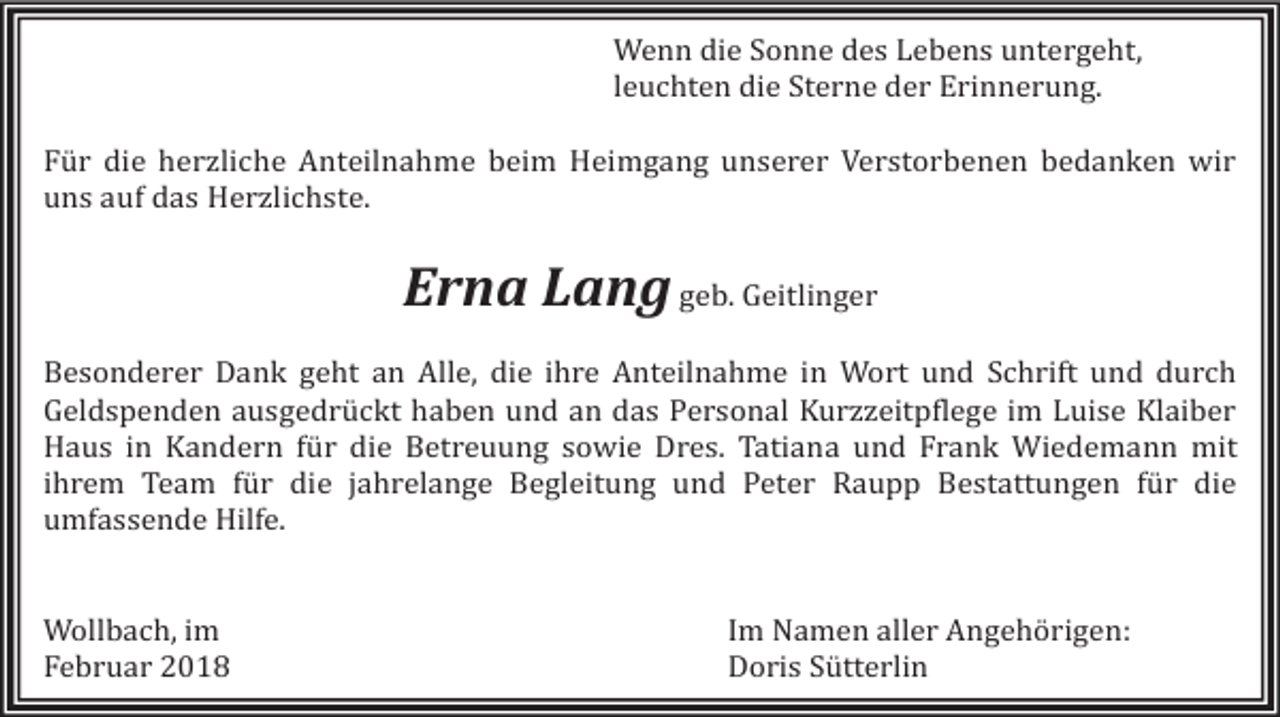 <p>Wenn die Sonne des Lebens untergeht,<br />leuchten die Sterne der Erinnerung.</p><p>Für die herzliche Anteilnahme beim Heimgang unserer Verstorbenen bedanken wir<br />uns auf das Herzlichste.</p><p>Erna Lang geb. Geitlinger</p><p>Besonderer Dank geht an Alle, die ihre Anteilnahme in Wort und Schrift und durch<br />Geldspenden ausgedrückt haben und an das Personal Kurzzeitpflege im Luise Klaiber<br />Haus in Kandern für die Betreuung sowie Dres. Tatiana und Frank Wiedemann mit<br />ihrem Team für die jahrelange Begleitung und Peter Raupp Bestattungen für die<br />umfassende Hilfe.<br />Wollbach, im<br />Februar 2018</p><p>Im Namen aller Angehörigen:<br />Doris Sütterlin</p>