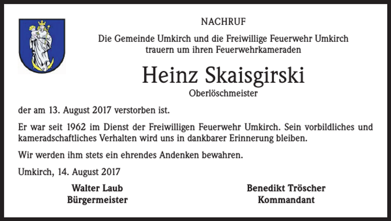 <p>NACHRUF<br />Die Gemeinde Umkirch und die Freiwillige Feuerwehr Umkirch<br />trauern um ihren Feuerwehrkameraden</p><p>Heinz Skaisgirski<br />Oberlöschmeister</p><p>der am 13. August 2017 verstorben ist.<br />Er war seit 1962 im Dienst der Freiwilligen Feuerwehr Umkirch. Sein vorbildliches und<br />kameradschaftliches Verhalten wird uns in dankbarer Erinnerung bleiben.<br />Wir werden ihm stets ein ehrendes Andenken bewahren.<br />Umkirch, 14. August 2017</p><p>Walter Laub<br />Bürgermeister</p><p>Benedikt Tröscher<br />Kommandant</p>